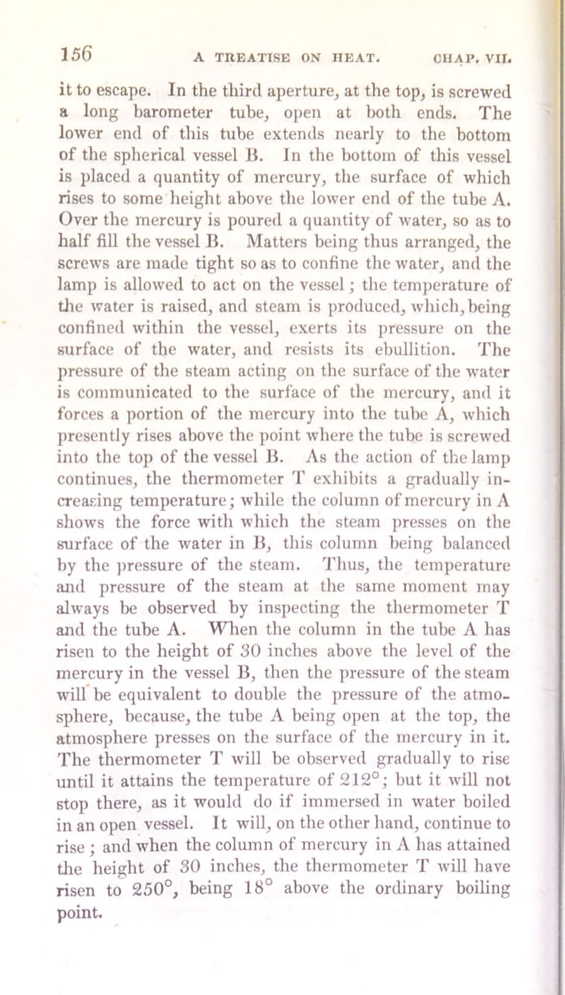 it to escape. In the third aperture, at the top, is screwed a long barometer tube, open at both ends. The lower end of this tube extends nearly to the bottom of the spherical vessel H. In the bottom of this vessel is placed a quantity of mercury, the surface of which rises to some height above the lower end of the tube A. Over the mercury is poured a quantity of water, so as to half fill the vessel B. Matters being thus arranged, the screws are made tight so as to confine the water, and the lamp is allowed to act on the vessel; the temj)erature of the water is raised, and steam is produced, which, being confined within the vessel, exerts its pressure on the surface of the water, and resists its ebullition. The pressure of the steam acting on the surface of the water is communicated to the surface of the mercury, and it forces a portion of the mercury into the tube A, which presently rises above the point where the tube is screwed into the top of the vessel B. As the action of the lamp continues, the thermometer T exhibits a gradually in- creasing temperature; while the column of mercury in A shows the force with which the steam presses on the surface of the water in B, this column being balanced by the j)ressure of the steam. Thus, the temperature and pressure of the steam at the same moment may always be observed by inspecting the thermometer T and the tube A. When the column in the tube A has risen to the height of 30 inches above the level of the mercury in the vessel B, then the pressure of the steam will be equivalent to double the pressure of the atmo- sphere, because, the tube A being open at the top, the atmosphere presses on the surface of the mercury in it. The thermometer T will be observed gradually to rise until it attains the temperature of 212°; but it will not stop there, as it would do if immersed in water boiled in an open vessel. It will, on the other hand, continue to rise; and when the column of mercury in A has attained die height of 30 inches, the thermometer T will have risen to 250°, being 18° above the ordinary boiling point.