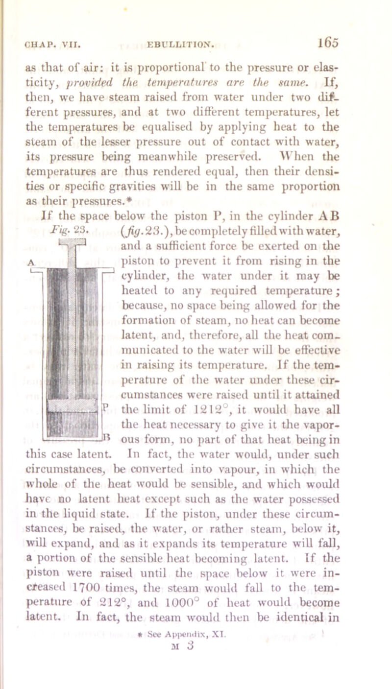 as that of air: it is jiroportional to the pressure or elas- ticity, provided the tempernturen are. the same. If, then, we have steam raised from water under two dif- ferent pressures, and at two different temperatures, let the temperatures be equalised by applying heat to the steam of the lesser pressure out of contact with water, its pressure being meanwhile preserved. AVhen the temperatures are thus rendered equal, then their densi- ties or specific gravities will be in the same proportion as tlieir pressures.* If the space below the piston 1*, in the cylinder AB {fiy. 2.‘h), be completely filled with water, and a sufficient force be exerted on the piston to prevent it from rising in the cylinder, the water under it may be heated to any required temperature; because, no space being allowed for the formation of steam, no heat can become latent, and, therefore, all the heat com- municated to the water will be effective in raising its temperature. If the tem- perature of the water under these cir- cumstances were raised until it attained the limit of 1212°, it would have all the heat necessary to give it tlie vapor- ous form, no part of that heat being in In fact, the water would, under such circumstances, lie convertetl into vapour, in which the whole of the heat would lie sensible, and which would have no latent heat except such as the water possessed in the liquid state. If the piston, under these circum- stanci's, be raised, the water, or rather steam, 1k*1ow it, will expand, and as it expands its temperature will fall, a portion of the sensible heat becoming latent. If the piston were raised until the space below it were in- creased 1700 times, the sU'am would fall to the tem- perature of 212°, and 1000° of heat would become latent. In fact, the steam would then be identical in « See Api>eiulix, XI. II 3 Fig. 23. this case latent.