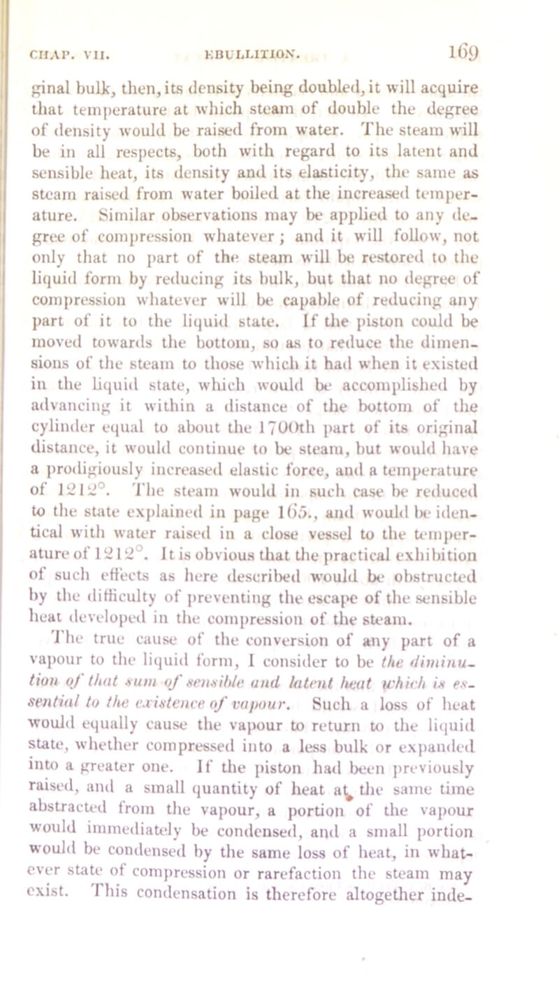 pinal bulk, then, its density being doubled, it will acquire that tein|)erature at wliich steam of double the degree of density would be raised from water. The steam will be in all respects, both with regard to its latent and sensible heat, its density and its elasticity, the same as steam raised from water boiled at the increased temper- ature. Similar observations may be applied to any de- gree of compression whatever; and it will follow, not only that no part of the steam will be restoml to the liquid form by reducing its bulk, but that no degree of compression whatever will be capable of reducing any part of it to the liquid state. If tlie piston could be moved towards the bottom, so as to retluce the dimen- sions of the steam to those which it had when it existed in the hquid state, which would be accomplishetl by advancing it within a distance of the bottom of the cylinder equal to about the ITUOth part of its original distance, it would continue to be steam, but would have a prodigiously increased elastic force, and a temperature of The steam would in such case be reduced to the state explained in page 1()5., and wouhl Ix'iden- tical with water raised in a close vessel to the temper- ature of 1 y 12°. 11 is obvious that the practical exhibition of such efiects as here deserilxjd would be obstructed by the difficulty of preventing the escajH? of the sensible heat developed in the compression of the sU-am. J he true cause of the conversion of any part of a vapour to the liquid form, I consider to be (he fiiminu- tioii oj that xuiii of ttenaihle and latent heat which itt fs- sentin! to the exietenee of vapour. Such a loss of heat would equally cause the vapour to return to the liijuid state, whether compres.sed into a less bulk or e.xpanded into a greater one. If the piston hail been previously raised, and a small quantity of heat a^ tlie same time abstracted Irom the vapour, a portion of the vapour would immediately be condensed, and a small portion would be condensed by the same loss of beat, in wbat- ever state of comjiression or rarefaction the steam may exist. This condensation is therefore altogether inde-