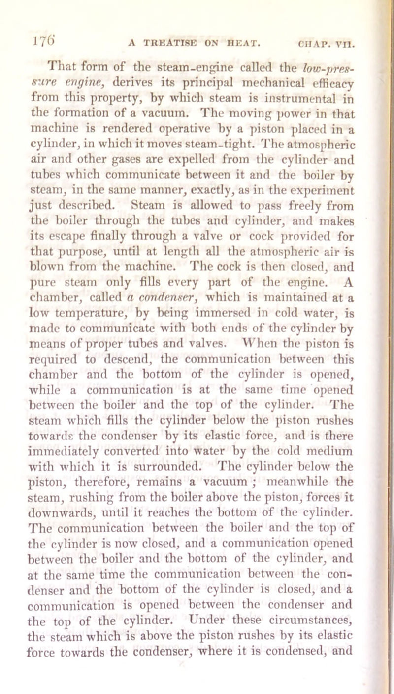 Tliat form of the steain-enpine called the low-pres- sure engine, derives its principal mechanical efficacy from this property, by which steam is instrumental in the formation of a vacuum. The moving jiower in that machine is rendered operative by a piston placed in a cylinder, in which it moves steam-tight. 'J'he atmospheric air and other gases are expelled from tlie cylinder and tubes which communicate between it and the boiler by steam, in the same manner, exactly, as in the experiment just described. Steam is allowed to pass freely from the boiler through the tubes and cylinder, and makes its escape finally through a valve or cock provided for that purpose, until at length all the atmospheric air is blown from the machine. The cock is then closed, and pure steam only fills every part of the engine. A chamber, called a condenser, which is maintained at a low temperature, by being immersed in cold water, is made to communicate with both ends of the cylinder by means of projier tubes and valves. W'hen the piston is required to descend, the communication between this chamber and the bottom of the cylinder is opened, while a communication is at the same time opened between the boiler and the top of the cylinder. The steam which fills the cylinder below the piston rushes towards the condenser by its elastic force, and is there immediately converted into water by the cold medium with which it is surrounded. The cylinder below the piston, therefore, remains a vacuum ; meanwhile the steam, rushing from the boiler above the piston, forces it downAvards, until it reaches the bottom of the cylinder. The communication between the boiler and the top of the cylinder is now closed, and a communication opened between the boiler and the bottom of the cylinder, and at the same time the communication betAveen the con- denser and the bottom of the cylinder is closed, and a communication is opened betAveen the condenser and the top of the cylinder. Under these circumstances, the steam which is above the piston rushes by its elastic force toAvards the condenser, where it is condensed, and