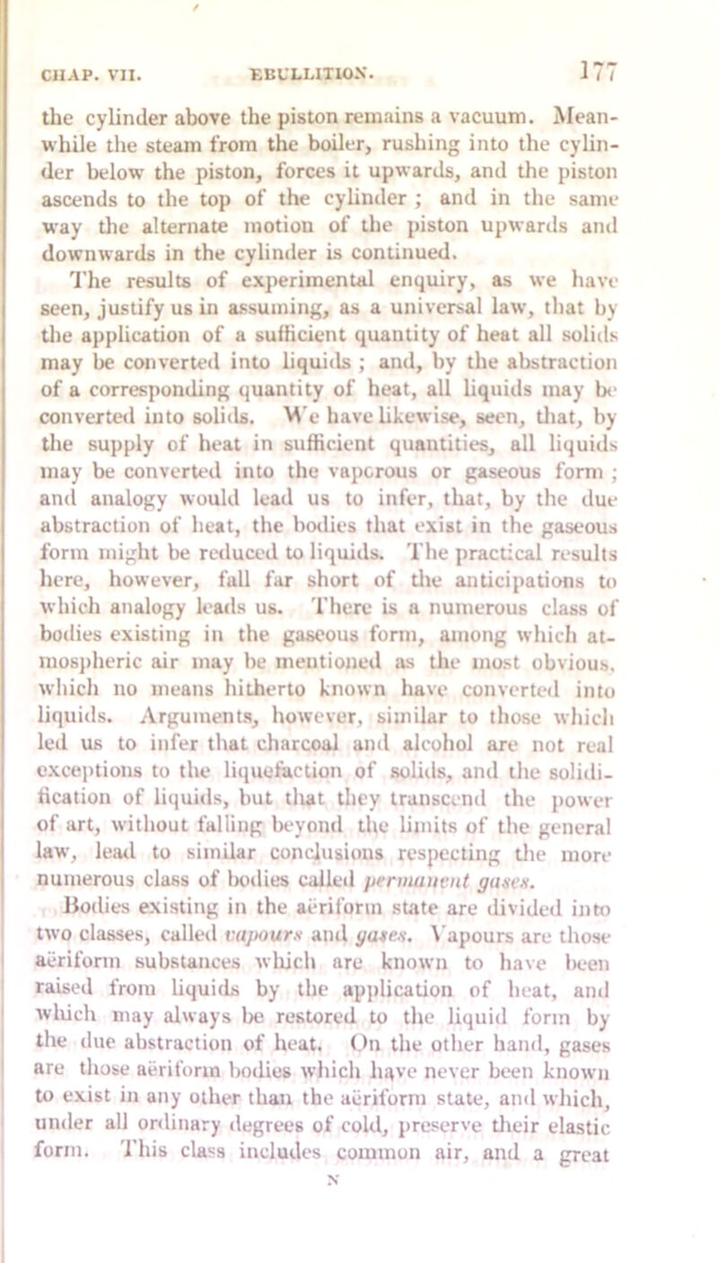 the cylinder above the piston remains a vacuum. Mean- while the steam from the boiler, rushing into the cylin- der below the piston, forces it upwartls, and the piston ascends to the top of the cylinder ; and in the same way the alternate motion of the piston upwards and downwards in the cylinder is continued. 'I'he results of experimental enquiry, as we have seen, justify us in assuming, as a universal law, that by the application of a sufficient quantity of heat all solids may be converted into liquids ; and, by the abstraction of a corresponding quantity of heat, ail liquids may be converted into solids. M e have likewise, seen, tliat, by the supply of heat in sufficient quantities, all liquids may be converted into the vaporous or gaseous form ; and analogy would lead us to infer, that, by the due abstraction of heat, the bodies that exist in the gaseous form might be reduco'd to liquids. The practical results here, however, full far short of tlie anticipations to which analogy leads us. There is a numerous class of bodies existing in the gaseous form, among ivhich at- mosjiheric air may be mentioned as the most obvious, which no means hitherto known have converted into liquids. Arguments, however, similar to those which led us to infer that charcoal and alcohol are not real I exceptions to the liquefaction of solitls, and the solidi- I fication of liquuls, but tlwt they transcend the j)ower I of art, without falling beyond the limits of the general I law, leatl to similar conclusions respecting tlie more I numerous class of bodies called permauait gtiiieK. Bodies existing in the aidifonn state are divided into two classes, called vapours and gates. \’apours are those aeriform substances wliich are known to have lieen raised from liquids by the application of heat, and wliich may always lie restored to the liquid form by the due abstraction of heat. <)n the other hand, gases are those aeriform bodies which have never been known to exist in any other than the aeriform state, and which, under all ordinary degrees of cold, preserve tlieir elastic form. 'I'his class includes common air, and a great