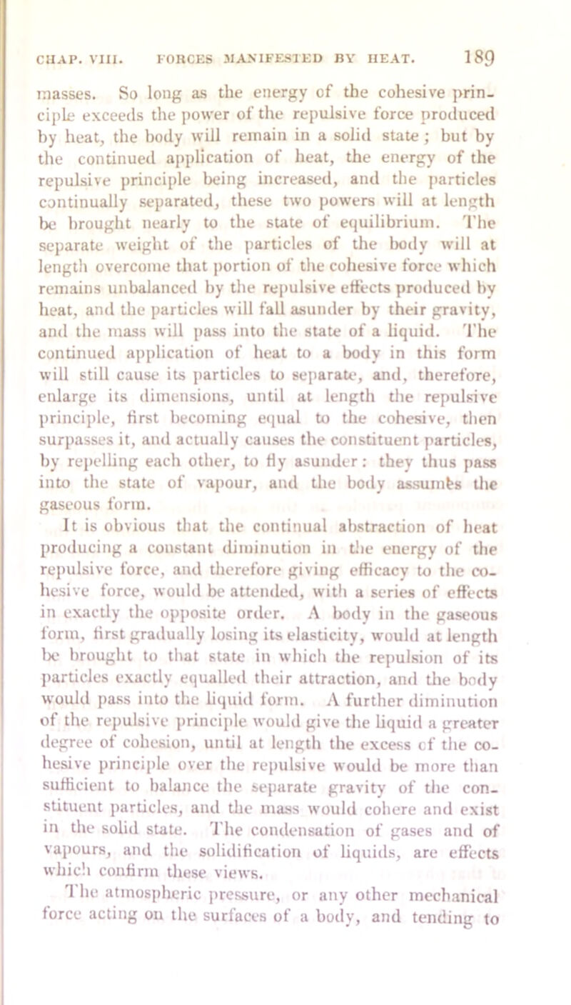 masses. So long as the energy of the cohesive prin- ciple exceeds the power of the repulsive force producetl by heat, the body will remain in a solid state; but by the continued application of beat, the energy of the repulsive principle being increased, and the jiarticles continually .separated, these two powers will at length lie brought nearly to the state of equilibrium. 'I'he separate weight of the particles of the Iwdy will at lengtli overcome that portion of the cohesive force which remains unbalanced by the repulsive effects produceil by heat, and the particles will fall asunder by their gravity, and the mass will pass into the state of a liquid. 'I'he continued application of heat to a body in this form will still cause its particles to separate, and, therefore, enlarge its dimensions, until at length the repulsive principle, first becoming e(jual to the cohesive, then surpasses it, and actually causes the constituent partick*s, by repelling each other, to Hy asunder: they thus pass into the state of vapour, and the body assumes the gaseous form. It is obvious that the continual abstraction of heat producing a constant diminution in tlie energy of the repulsive force, and therefore giving efficacy to the co- hesive force, would be attended, with a series of effects in exactly the opj)osite order. A body in the gaseous form, first gradually losing its elasticity, would at length lx> brought to that state in which the repui.sion of its particles e.xactly equalled their attraction, and die body would jiass into the hquid form. A further diminution of the repulsive principle would give the liquid a greater degree of cohesion, until at length the excess cf the co- hesive principle over the repulsive would be more tlian sufficient to balance the separate gravity of tlie con- stituent pardcles, and the mass would cohere and exist in the solid state. The condensation of gases and of vapours, and the solidification of liquids, are effects whicli confirm these views. 1 he atmospheric jircssure, or any other mechanical force acting on the surfaces of a body, and tending to