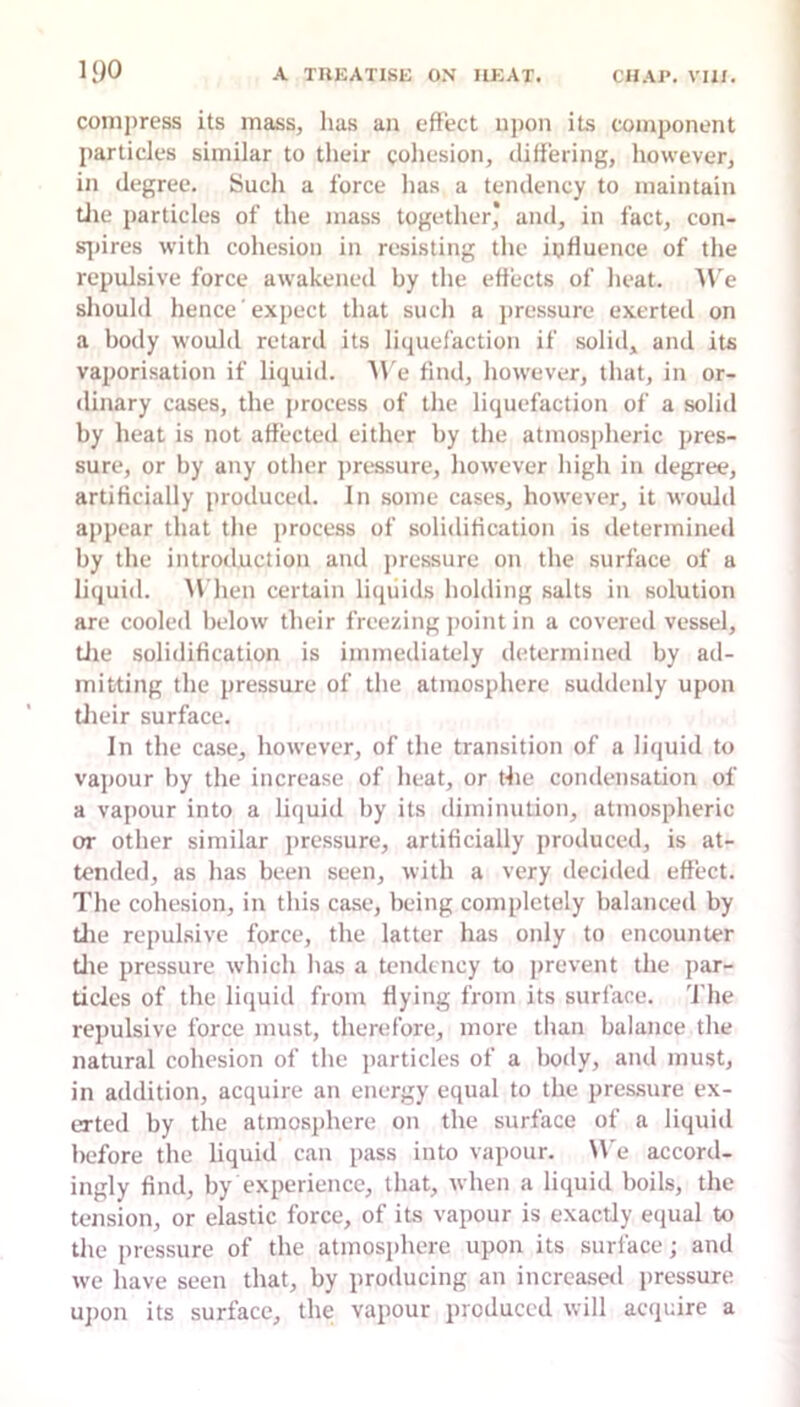 comjiress its mass, has an effect njion its component particles similar to their cohesion, differing, however, in degree. Such a force has a tendency to maintain die particles of the mass together* and, in fact, con- s|)ires with cohesion in resisting the influence of the repulsive force awakened by the effects of heat. A\'e should hence expect that such a pressure exerted on a body would retard its liquefaction if solid, and its vaporisation if liquid. ^\'e find, however, that, in or- dinary cases, the process of the liquefaction of a solid by heat is not affected either by the atmospheric pres- sure, or by any other pressure, however high in degree, artificially produced. In some cases, however, it would appear that the process of solidification is determineil by the introduction and pressure on the surface of a liquid. AVhen certain liquids holding salts in solution are cooled below their freezing jioint in a covered vessel, tlie solidification is immediately determined by ad- mitting the pressure of the atmosphere suddenly upon Uieir surface. In the case, however, of the transition of a liquid to vapour by the increase of heat, or the condensation of a vapour into a liquid by its diminution, atmospheric or other similar pressure, artificially produced, is at- tended, as has been seen, with a very decided effect. The cohesion, in tliis case, being completely balanced by tlie repulsive force, the latter has only to encounter tlie pressure which lias a tendency to prevent the jiar- ticlcs of the liquid from Hying from its surface, 'fhe repulsive force must, therefore, more than balance the natural cohesion of the jiarticles of a body, and must, in addition, acquire an energy equal to the pres.sure ex- erted by the atmosiihere on the surface of a liquid before the liquid can pass into vapour. We accord- ingly find, by experience, that, when a liquid boils, the tension, or elastic force, of its vapour is exactly equal to the pressure of the atmosphere upon its surface; and we have seen that, by producing an increased jiressure ujion its surface, the vapour produced will acquire a