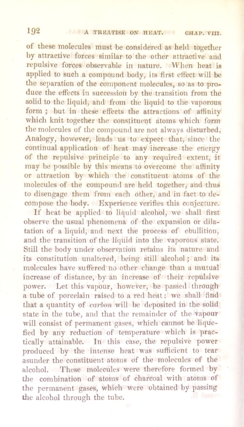 of these molecules must be considered as held together by attractive forces similar to the other attractive and repulsive forces observable in nature. A\'hen heat is applied to such a compouml body, its first effect will be die sejiaraticn of the component molecules, so as to pro- duce the effects in succession by the transition from the solid to the liquid, and from the liquid to the vaporous form ; but in these effects the attractions of affinity which knit together the constituent atoms which form the molecules of the compound are not always disturbed. Analogy, however, leads us to expect that, since the continual ap]ilication of heat may increase the energy of the repulsive principle to any required extent, it may be possible by this means to overcome the affinity or attraction by which the constituent atoms of the molecules of the compound are held together, and thus to disengage them from each other, and in fact to de- compose the body, l^xperience verifies this conjecture. If heat be applied to liquid alcohol, we shall first observe the usual phenomena of tlie expansion or dila- tation of a liquid, and next the process of ebullition, and the transition of the liquid into the vaporous state. Still the body under observation retains its nature and its constitution unaltered, being still alcohol; and its molecules have suffered no other change than a mutual increase of distance, by an increase of their repulsive power. Let this vapour, however, be passed through a tube of porcelain raised to a red heat: we shall find that a quantity of carbon will be deposited in the solid state in the tulK>, and that the remainder of the vapour will consist of permanent gases, which cannot be lique- fied by any reduction of temperature which is ]>rac- tically attainable. In this case, the repulsive power jiroduced by the intense heat was sufficient to tear asunder the constituent atoms of the molecules of the alcohol. These molecules were therefore formed by tlie combination of atoms of charcoal with atoms of the permanent gases, which were obtained by passing die alcohol through the tube.