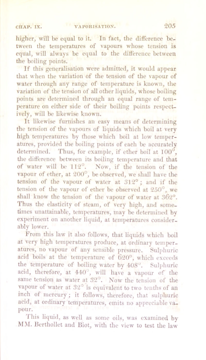 higher, will be equal to it. In fact, the difference be- tween the temperatures of vapours whose tension is equal, will always be equal to the ibfference between the boiling points. If this generalisation were admitted, it would appear that when the variation of the tension of the vapour of water through any range of temperature is known, the variation of the tension of all other liquids, whose boiling points are determined through an equal range of tem- perature on either side of their boiling points respect- ively, will be likewise known. It likewise furnishes an easy means of determining the tension of the vapours of liijuids which boil at very high temperatures by those which boil at low temper- atures, provided the boiling points of each be accurately detennined. 'I'bus, for example, if ether boil at 100°, tlie difference lietween its boiling temperature and that of water will be 112°. Now, if the tension of the vapour of ether, at 200°, be observed, we shall have the tension of the vapour of water at 312°; and if the tension of the vapour of ether be observed at 2.50°, we shall know the tension of the vapour of water at .31)2°. Thus the elasticity of steam, of very high, and somei- times unattainable, temperatures, may be determined by experiment on another liijuid, at temperatures consitler- ably lower. From this law it also follows, that liquids which boil at very high temperatures produce, at ordinary Umiper- atures, no vapour of any sensible pressure, i'ulphuric acid boils at the temperature of (>20°, which exceeds the temperature of boiling water by 1-0S°. Suliihuric acid, therefore, at 440°, will have a va|)our of the same tension as water at 32°. Now the tension of the vapour of water at 32° is equivalent to two tenths of an inch of mercury; it follows, therefore, that sulphuric acid, at ordinary temperatures, emits no appreciable va- pour. '1 his liquid, as well as some oils, was examined by MM. Uerthollet and Biot, with the view to test the law