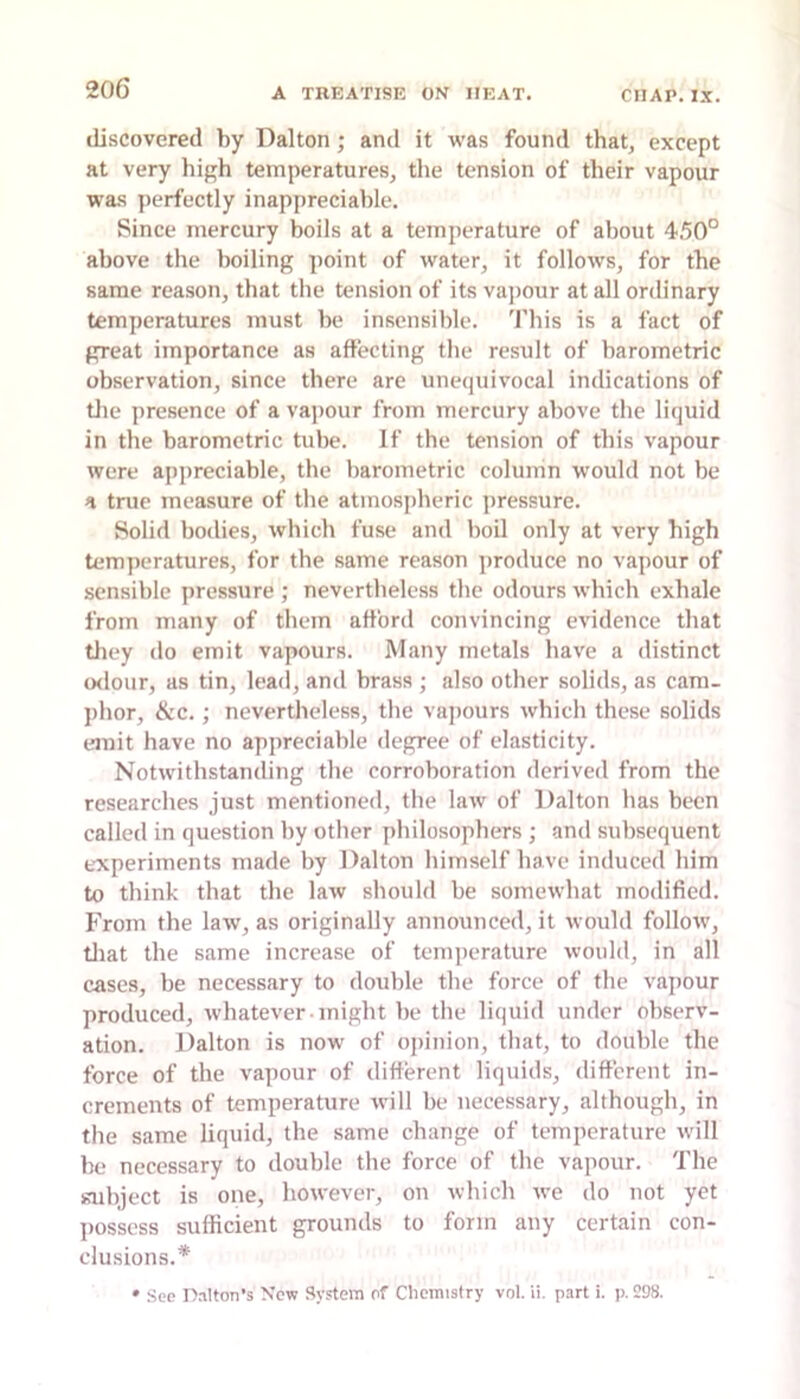 discovered by Dalton ; and it was found that, except at very hif'h temperatures, the tension of their vapour was perfectly inappreciable. Since mercury boils at a temperature of about 4.50° above the boiling point of water, it follows, for the same reason, that the tension of its vajiour at all ordinary temperatures must be insensible. 'I'his is a fact of great importance as affecting the result of barometric observation, since there are unequivocal indications of tile presence of a vapour from mercury above the liquid in the barometric tube. If the tension of this vapour were appreciable, the barometric column would not be a true measure of the atmospheric pressure. Solid bodies, which fuse and boil only at very high temperatures, for the same reason produce no vapour of sensible pressure ; nevertheless the odours which exhale from many of them afford convincing evidence that tliey do emit vapours. Many metals have a distinct (xlour, as tin, lead, and brass ; also other solids, as cam- phor, &c.; nevertheless, the vapours which these solids emit have no appreciable degree of elasticity. Notwithstanding the corroboration derived from the researches just mentioned, the law of Dalton has been called in question by other philosophers ; and subsequent experiments made by Dalton himself have induced him to think that the law should be somewhat modified. From the law, as originally announced, it would follow, tliat the same increase of temperature would, in all cases, be necessary to double the force of the vapour produced, whatever might be the liquid under observ- ation. Dalton is now of opinion, that, to double the force of the vapour of different liquids, different in- crements of temperature will be necessary, although, in tlie same liquid, the same change of temperature will be necessary to double the force of the vapour. The subject is one, however, on which we do not yet possess sufficient grounds to form any certain con- clusions.* • See Halton’s New System of Chemistry vol. ii. part i. p. 298.