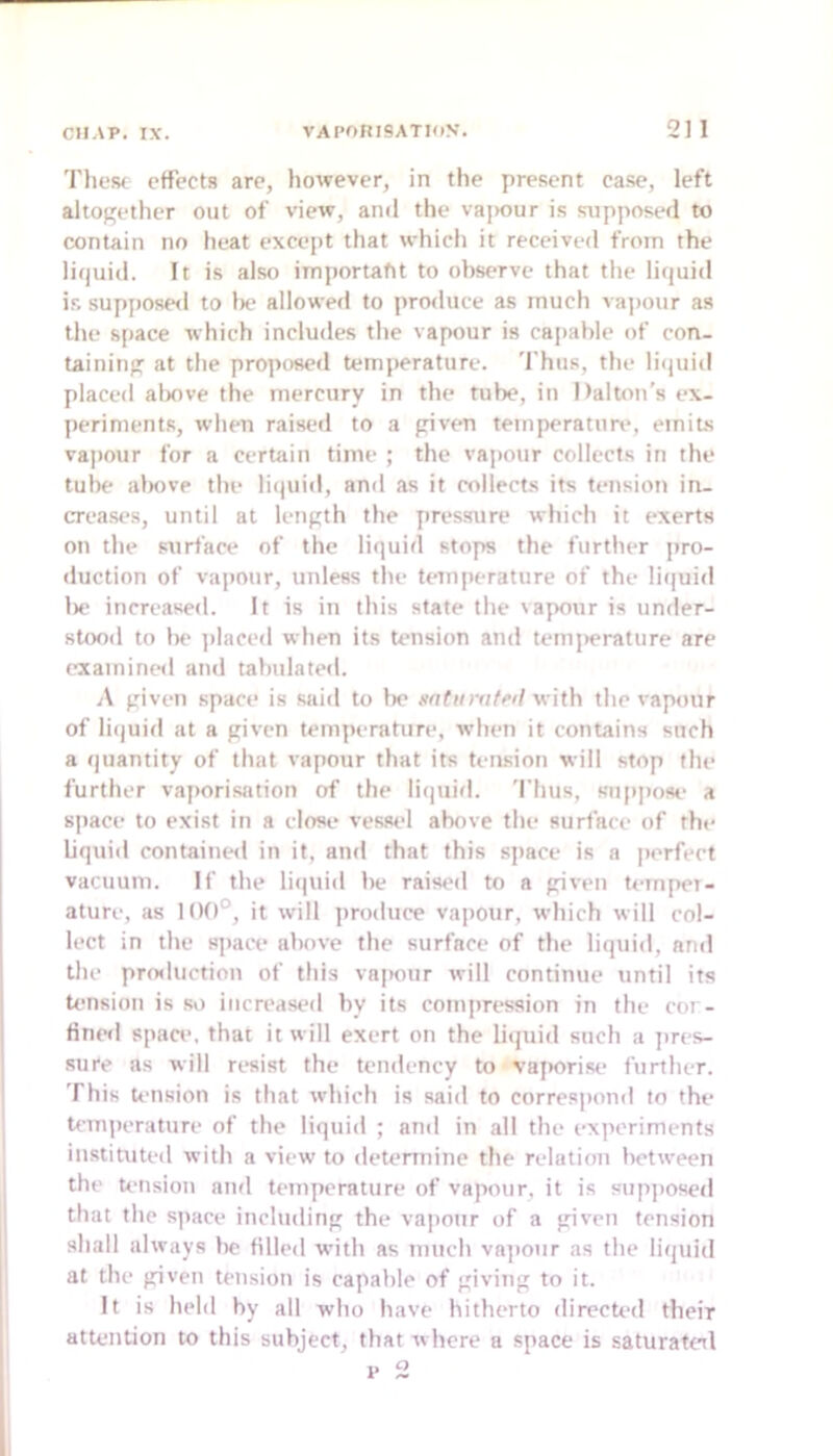 These effects are, however, in the present case, left altogether out of view, and the vajKiur is supposed to contain no heat I’xcept that which it received from the liquid. It is also important to observe that the liquid ir, supj)Osed to be allowed to produce as much vapour as the space which includes the vapour is capable of con- taining at the pro]H)sed temperature. 'I’hus, the li<)uid placed alxive the mercury in the tube, in Dalton's ex- periments, when raised to a given temperatim*, emits va|)our for a certain time ; the vapour collects in the tube al)ove tlie litpiiil, and as it collects its tension in- creases, until at length the pressure which it exerts on the surface of the liquid stops the further pro- duction of va])Our, unless the temperature of the li(|uid l)e increased. It is in this state the vapour is under- stood to he ])laced when its tension and temj)erature are examineil and tabulated. A given space is said to Ik* ao^iim/edwith the vapour of li(|uid at a given tempi rature, when it contains such a quantity of that vapour that its tension will stop the further vaporisation of the liquid. 'I’hus, snipj)ose a sjiace to exist in a close vessel above the surface of the liquid contaiueil in it, and that this space is a perfect vacuum. If the licjuid be raised to a given U-mpei- ature, as 11)0°, it will produce vapour, which will col- lect in the siiacx* above the surface of the liquid, and the protluction of this vapour will continue until its tension is so increased by its cotii])ression in the cor- finetl space, that it will exert on the liquid such a ])res- .sure as will resist the tendency to vaporise further. This tension is that which is said to correspond to the temperature of the liquid ; and in all the experiments instituted with a view to determine the relation between the tension and temperature of vapour, it is sup])0sed that the space including the vapour of a given tension shall always lie tilled with as much va])onr as the liquid at the given tension is capable of giving to it. It is held by all who have hitherto directed their attention to this subject, that where a space is saturateil