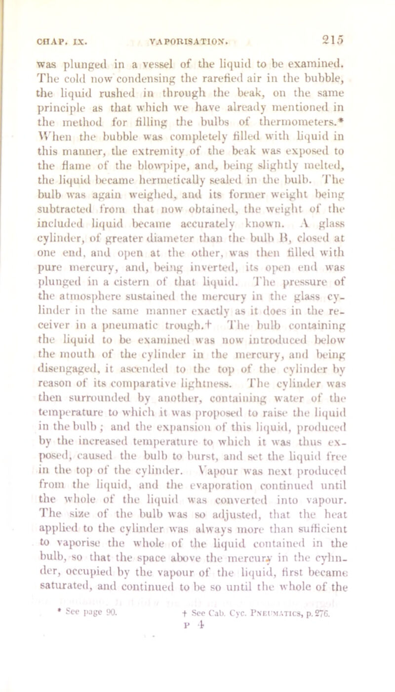 was plunged in a vessel of the liquid to be examined. The cold now condensing the rarefied air in the bubble, the liquid rushed in through the beak, on the same principle as that which we have already mentioned in the method for filling the hulhs of thermometers.* M’hen the bubble was completely filled with liquid in this manner, the extremity of the beak was exposeil to the flame of the blouq)i|)e, and, being slightly melted, the liquid became hermetically sealed in die bulb. The bulb was again weighed, aiul its former weight lieing subtracted from that now obtained, the weiglit of tlie included liquid became accurately known. glass cylinder, of greater diameter than the bidh H, closed at one end, and open at the other, was then tilled with pure mercury, and, lieing inverted, its ojHii enil was plunged in a cistern of that hijuid. The pressure of the atmosphere sustained the mercury in the glass cy- linder in the same manner exacdy as it does in the re- ceiver in a pneumatic trough.+ 'I'lie bulb containing the liquid to be examined was now introiluced lielow the mouth of the cylinder in the mercury, and lieing disengaged, it asifiided to the top of the cylinder by reason of its comparative lightness. 'I'lie cylinder was then surrounded by another, containing water of the temperature to which it was proposed to raise the liipiid in thebulh ; and the expansion of this liiiuid, produced by the increased temperature to which it was thus ex- posed, caused the bulb to burst, and .sot the litiuid free in the top of the cylinder. \'apour was next produceil from the li(|uid, and the evaporation continued until the whole of the liquid was converted into vapour. The size of the bulb was so adjusted, that the heat apjilied to the cylinder was always more than sufficient to vaporise the whole of the liquiil contained in the bulb, so that the space above the mercury in the cydin- der, occupied by the vapour of the liiiuid, first became, saturated, aiul continued to he so until the whole of the • Sec page 90. + Sec Cab, Cyc. I’nkcm.-.tics, p. 276. e 4