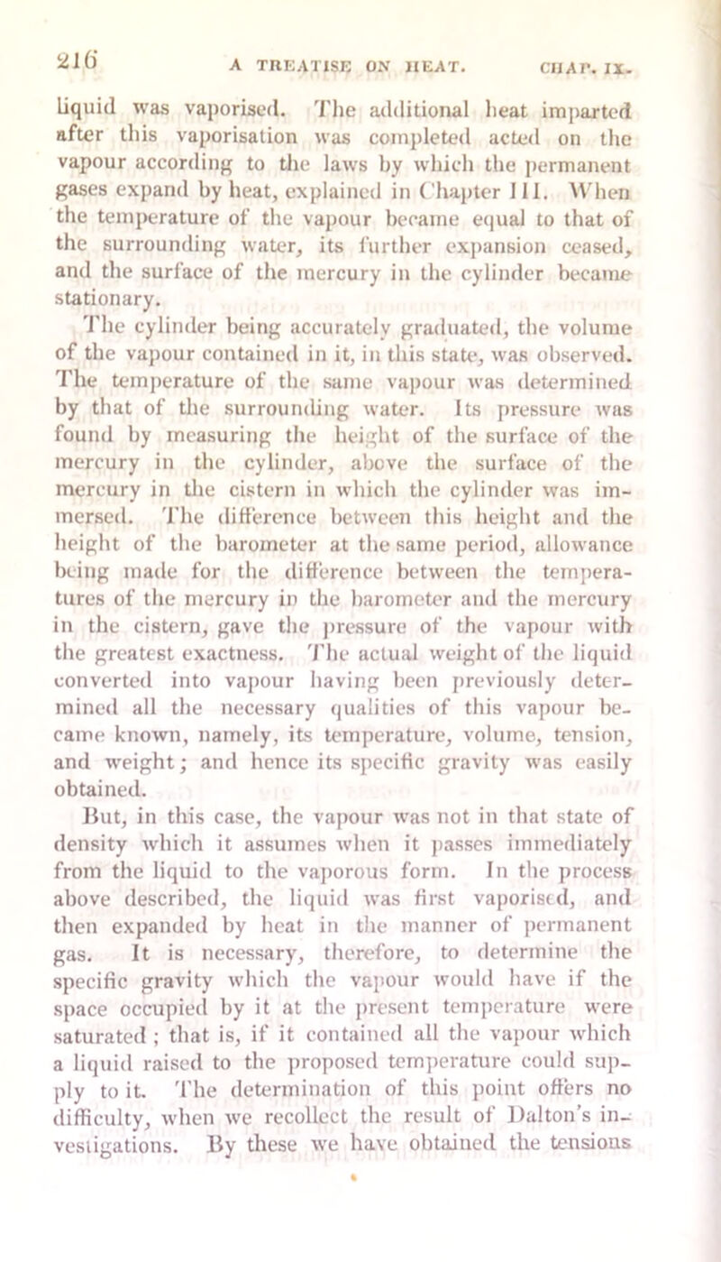 21() liquid was vaporised. The additional heat imiiarted after tliis vaporisation was completed acteil on the vapour according to tlie laws by which the permanent gases expand by heat, explained in Chapter 111. AV'hen the temperature of tlie vapour became equal to that of the surrounding water, its further exiiansion ceased, and tlie surface of the mercury in the cylinder became stationary. The cylinder being accurately graduated, the volume of the vapour contained in it, in this state, was observed. The temperature of the same vapour was determined by that of the surrounding water. Its pressure was found by measuring the height of the surface of the mercury in the cylinder, above the surface of the mercury in tlie cistern in which the cylinder was im- mersed. The ditterence between tliis height and the height of the barometer at the same period, allowance being made for the difference between the tempera- tures of the mercury in the barometer and the mercury in the cistern, gave the jiressure of the vapour with the greatest exactness. 'I'lie actual weight of the liquid converted into vapour having been previously deter- mined all the necessary qualities of this vapour be- came known, namely, its temperature, volume, tension, and weight; and hence its specific gravity was easily obtained. Hut, in this case, the vajiour was not in that state of density which it assumes when it jiasses immediately from the liquid to the vaporous form. In the process above described, the liquid was first vaporisid, and then expanded by heat in the manner of permanent gas. It is necessary, therefore, to determine the specific gravity which the vapour would have if the space occupied by it at the jiresent temperature were saturated ; that is, if it contained all the vapour which a liquid raised to the proposed temjierature could sup- ply to it 'I’lie determination of this point offers no difficulty, when we recollect the result of Dalton’s in.^ vesiigations. By these we have obtained the tensions