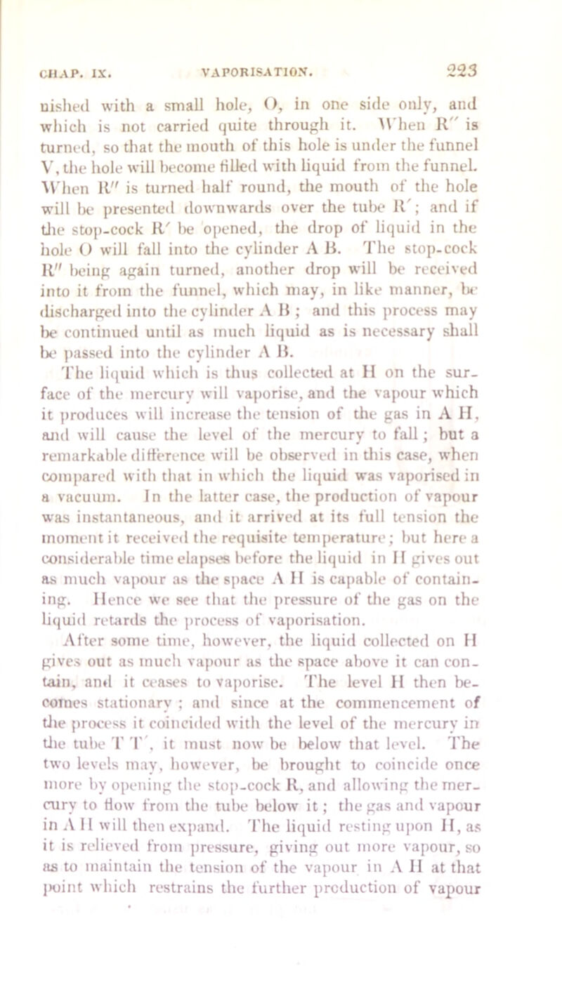 nislifd with a small hole, O, in one side only, and wliich is not carried quite through it. M’hen is turned, so that the mouth of this hole is under the funnel V, the hole will become filled with liquid from the funnel. Mdien 11 is turned half round, tlie mouth of the hole will 1)0 presented downwarils over the tube 11'; and if tlie stop-cock R' l)e opened, the drop of liquid in the hole O will fall into the cylinder A R. The stop-cock R being again turned, another drop will be received into it from the funnel, which may, in like manner, be discharged into the cylimler A R ; and this process may lie continued until as much liquid as is necessary shall 1)0 jiassed into the cylinder A R. The liquid which is thus collected at H on the sur- face of the mercurv will vaporise, and the vapour which it proiluces will increase the tension of the gas in A H, and will cause the level of the mercury to fall; but a remarkable dirterence will be observed in tliis case, when compared with that in which the liquid was vaporised in a vacuum. In the latter case, the production of vapour was instantaneous, and it arrived at its full tension the moment it received the requisite temperature; but here a considerable time elapses before the liquid in II gives out as much vapour as tlie space A II is capable of contain- ing. Hence we see that the pressure of tlie gas on the liijuid retards the process of vaporisation. After some time, however, the liquid collected on H gives out as much vapour as the space above it can con- tain, ami it ceases to va])orisc. The level II then be- comes stationary ; and since at the commencement of tile process it coincided with the level of the mercury in tile tube r r’. it must now be below that level. The two levels mav, however, be brought to coincide once more by opening the stop-cock R, and allowing the mer- cury to How from the tube below it; the gas and vapour in 11 will then expand. The liquid resting upon H, as it is relieved from jiressure, giving out more vapour, so as to maintain the tension of the vapour in A II at that jioint which restrains the further production of vapour