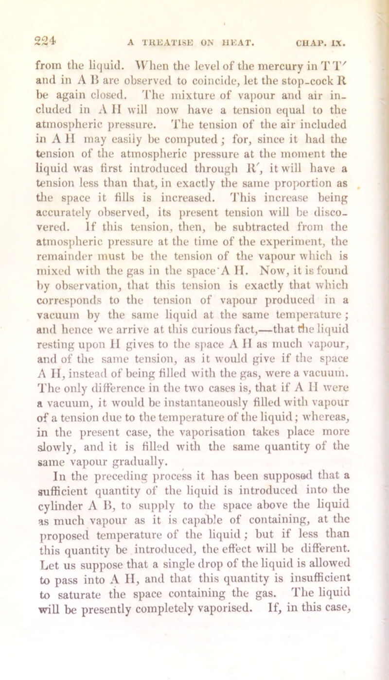 22i from the lujuid. AVhen the level of the mercury in TT' and in A B are observed to coincide, let the stop-cock II he again closed. 'I'he mixture of vapour and air in- cluded in A II will now have a tension equal to the atmospheric pressure. The tension of the air included in All may easily he computed; for, since it had the tension of the atmospheric pressure at the moment the liquid was first introduced through IT, it will have a tension less than that, in exactly the same proportion as . tile space it fills is increased. This increase being accurately observed, its present tension will he disco- vered. If this tension, then, be subtracted from the atmospheric pressure at the time of the experiment, the remainder must be the tension of the vapour which is mixed with the gas in the space'A II. Now, it is found by observation, that this tension is exactly that which airresponds to the tension of vapour produced in a vacuum by the same liijuid at the same temperature; and hence we arrive at this curious fact,—that die liquid resting upon II gives to the space A 11 as much vapour, and of the same tension, as it would give if the space A II, instead of being filled with the gas, were a vacuum. The only difference in the two cases is, that if A II were a vacuum, it would be instantaneously filled with vapour of a tension due to the temperature of the liquid; whereas, in the present case, the vaporisation takes place more slowly, and it is filled with the same quantity of the same vapour gradually. In the preceding process it has been supposwl that a sufficient quantity of the liquid is introduced into the cylinder A B, to sujiply to the space above the liquid as much vapour as it is capable of containing, at the j)roposed temperature of the liquid : but if less than this quantity be introduced, the effect will be different. Let us suppose that a single drop of the liquid is allowed to pass into A II, and that this quantity is insufficient to saturate the space containing the gas. The liquid will be presently completely vaporised. If, in this case.