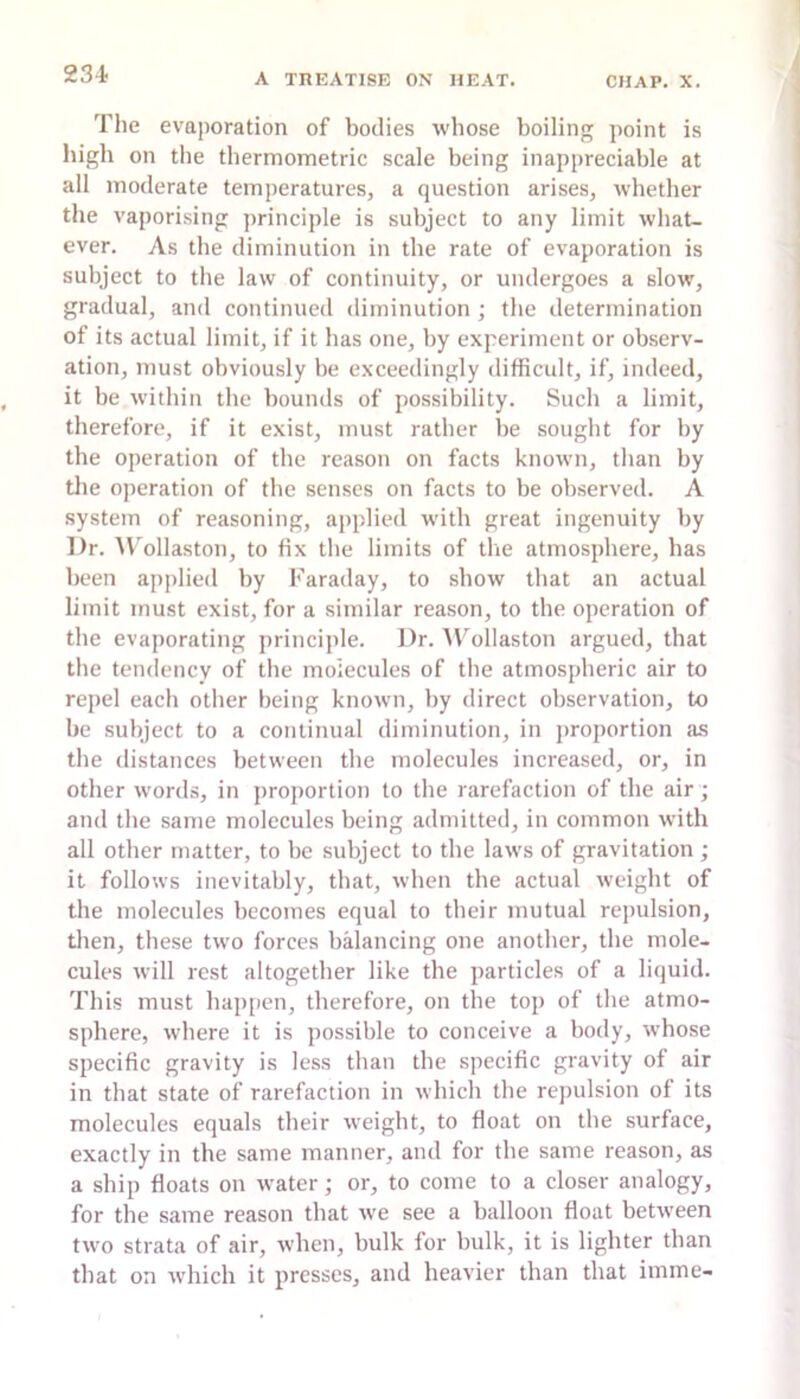 The evaporation of bodies whose boiling point is high on the thermometric scale being inappreciable at all moderate temperatures, a question arises, whether the vaporising principle is subject to any limit what- ever. As the diminution in the rate of evaporation is subject to the law of continuity, or undergoes a slow, gradual, and continued diminution ; the determination of its actual limit, if it has one, by experiment or observ- ation, must obviously be exceedingly difficult, if, indeed, it be widiin the bounds of possibility. Such a limit, therefore, if it exist, must rather be sought for by the operation of the reason on facts known, than by tlie operation of the senses on facts to be observed. A system of reasoning, applied with great ingenuity by Dr. W'ollaston, to fix the limits of the atmosphere, has been applied by Faraday, to show that an actual limit must exist, for a similar reason, to the operation of the evaporating princijde. Dr. A\^ollaston argued, that the tendency of the molecules of the atmospheric air to repel each other being known, by direct observation, to be subject to a continual diminution, in proportion as the distances between the molecules increased, or, in other words, in proportion to the rarefaction of the air; and the same molecules being admitted, in common with all other matter, to be subject to the laws of gravitation ; it follows inevitably, that, when the actual weight of the molecules becomes equal to their mutual repulsion, then, these two forces balancing one another, the mole- cules will rest altogether like the particles of a liquid. This must happen, therefore, on the top of the atmo- sphere, where it is possible to conceive a body, whose specific gravity is less than the specific gravity of air in that state of rarefaction in which the repulsion of its molecules equals their weight, to float on the surface, exactly in the same manner, and for the same reason, as a ship floats on water; or, to come to a closer analogy, for the same reason that we see a balloon float between two strata of air, when, bulk for bulk, it is lighter than that on which it presses, and heavier than that imme-