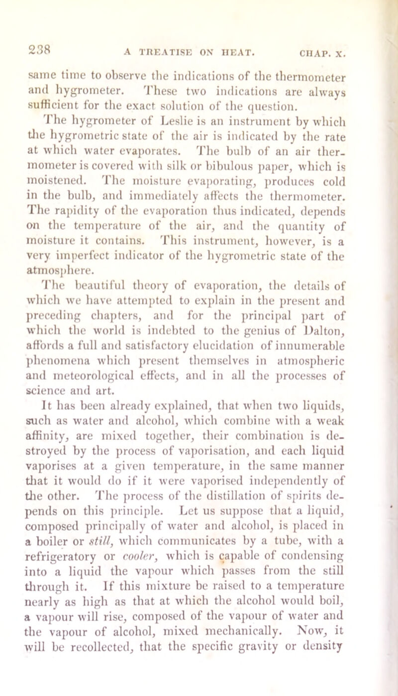 same time to observe tlie indications of the thermometer and liygrometer. 'I'hese two indications are always sufficient for the exact solution of the question. The hygrometer of Leslie is an instrument hy which tlie hygrometric state of the air is indicated hy the rate at which water evaporates. 'I'he hulb of an air ther- mometer is covered with silk or hihulous paper, which is moistened. The moisture evaporating, ])roduces cold in the bulb, and immediately affects the thermometer. I'he rapidity of the evaporation thus indicated, depends on the temperature of the air, and the quantity of moisture it contains. This instrument, however, is a very imperfect indicator of the hygrometric state of the atmosj)here. 'I’he beautiful theory of evaporation, the details of which we have attemjited to explain in the present and preceding chapters, and for the principal j)art of which the world is indebted to the genius of Dalton, affords a full and satisfactory elucidation of innumerable phenomena which present themselves in atmospheric and meteorological effects, and in all the processes of science and art. It has been already explained, that when two liquids, such as water and alcohol, which combine with a weak affinity, are mixed together, their combination is de- stroyed by the process of vaporisation, and each liquid vaporises at a given temperature, in the same manner tiiat it would do if it were vaporised independently of tlie other. 'I'he process of the distillation of spirits de- pends on this principle. Let us suppose that a liquid, composed principally of water and alcohol, is placed in a boiler or sti//, which communicates hy a tube, with a refrigeratory or cooler, which is capable of condensing into a liquid the vapour which passes from the still til rough it. If this mixture be raised to a temperature nearly as high as that at which the alcohol would boil, a vapour will rise, composed of the vapour of water and the vapour of alcohol, mixed mechanically. Now, it will he recollected, that the specific gravity or density