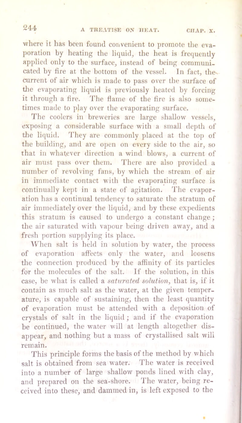 where it has been found convenient to promote tlie eva- poration by heating the liquid, the heat is frequently applied only to the surface, instead of being communi- cated by fire at the bottom of the vessel. In fact, the- current of air which is made to pass over the surface of tlie evaporating liquid is previously heated by forcing it through a fire. The fiame of the fire is also some- times made to play over the evaporating surface. The coolers in breweries are large shallow vessels, exposing a considerable surface with a small dej)th of tlie liquiil. They are commonly placed at the top of the building, and are open on every side to the air, so that in whatever direction a wind blows, a current of air must pass over them. There are also provided a number of revolving fans, by which the stream of air in immediate contact with the evaporating surface is continually kept in a state of agitation. Tlie evapor- ation has a continual tendency to saturate the stratum of air immediately over the liquid, and by these expedients this stratum is caused to undergo a constant change; the air saturated with vajiour being driven away, and a fresh portion supplying its place. AV'hcn salt is held in solution by water, the process of evaporation aftects only the water, and loosens tlie connection produced by the affinity of its jiarticles for the molecules of the salt. If the solution, in this case, be what is called a sattirated solution, that is, if it contain as much salt as the water, at the given temper- ature, is capable of sustaining, then the least quantity of evaporation must be attended with a deposition of crystals of salt in the liquid; and if the evaporation be continued, the water will at length altogether dis- appear, and nothing but a mass of crystallised salt will remain. This principle forms the basis of the method by which salt is obtained from sea water. The Avater is received into a number of large shallow ponds lined with clay, and prepared on the sea-shore. The water, being re- ceived into these, and dammed in, is left exposed to the