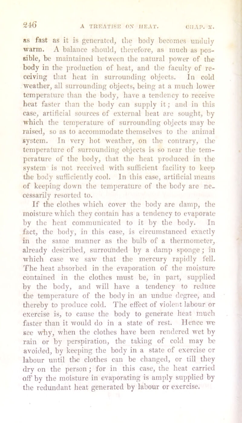 216 a.s fast as it is generated, the body becomes unduly warm. A balance sliould, therefore, as much as pos- sible, be maintained between tlie natural power of the body in the j)ro<luction of heat, and the faculty of re- ceiving that heat in surrounding objects. In cold weather, all surrounding objects, being at a much lower temperature than the body, have a tendency to receive heat faster than the body can supply it; and in this case, artificial sources of external heat are sought, by which the temperature of surrounding objects may be raise<l, so as to accommodate themselves to the animal system. In very hot weather, on the contrary, tlie temperature of surrounding objects is so near the tem- perature of the body, that the heat ])roduced in the system is not received with sufficient facility to keep tlie body sufficiently cool. In this case, artificial means of keeping down the temperature of the body are ne- cessarily resorted to. If the clothes which cover the body are damp, the moisture whicli they contain has a tendency to evaporate by the heat communicated to it by the body. In fact, the body, in this case, is circumstanced exactly in the same manner as the bulb of a thermometer, already described, surrounded by a damp sponge; in which case we saw' that the mercury rapidly fell. The heat absorbed in the evaporation of the moisture contained in the clothes must be, in part, supplied by the body, and will have a tendency to reduce the temperature of the body in an undue degree, and thereby to produce cold. The effect of violent labour or exercise is, to cause the body to generate heat much faster than it would do in a state of rest. Hence we see why, when the clothes have been rendered Avet by rain or by perspiration, the taking of cold may Ix' avoided, by keeping the body in a state of exercise or labour until the clothes can be changed, or till they dry on the person ; for in this case, the heat carried off by the moisture in evaporating is amply supplied by the redundant heat generated by labour or exercise.