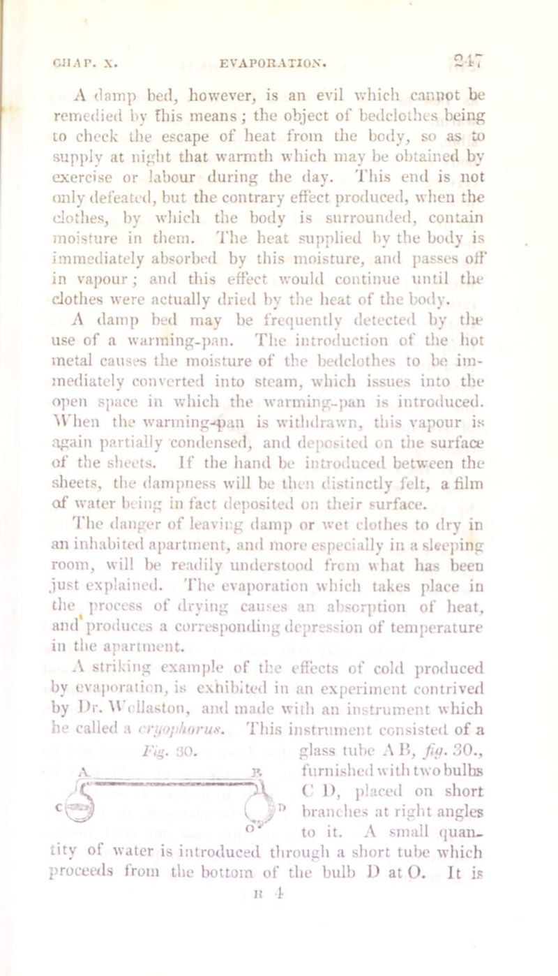 A (lamp bed, however, is an evil wliicli cannot be remedied by fliis means; the object of bedclothes lieing to check the escape of heat from the body, so as to supply at night that warmth which may be obtained by cncercise or labour during the day. This end is not (Uily defeated, hut the contrary effect produced, when the (dothes, by which the body is surrounded, contain moisture in them. 'I’he heat .supplied by the body is immediately absorbed by this moisture, and passes off in vapour; and this effect would continue until die cJothes were actually dried by the heat of the body. A damp bed may be frequently detected by tlie use of a warming-pan. The introduction of the hot metal causes the moisture of the bedclothes to be im- mediately converted into steam, which issues into the open space in which the warming-pan is introduced. ^\'hen the wanning-qian is withdrawn, this vapour is again partially condensed, and dei>ositcd on the surface of the slieets. If the hand be introduced between the .sheets, tlie dampness will be then distinctly felt, a film of water being in fact dejiosited on their surface. 'file danger of leaving damp or wet clothes to dry in an inhabited apartment, and more especially in a sleejiing room, will lie readily understood from what has been .just explained. The evaporation whiclt takes place in the process of drying causes an absorption of heat, and produces a corresponding depression of temperature in tlie apartment. A strikin.g example of the efi’ects of cold produced by evaporation, is exhibited in an experiment contrivetl by l>r. \V cllaston, and made with an instrument which he called a rri/ojilwrutt. 'i’his instrument consisted of a I'l!}- 30. jv >v glass tube A B, Jio. 30., furnished w ith two bulbs (' 1), jilaced on short branches at rigid angles to it. A small (juan- tity of water is introduced through a short tube which proceeds from the bottom of the bulb 1) at O. It is ■;.n