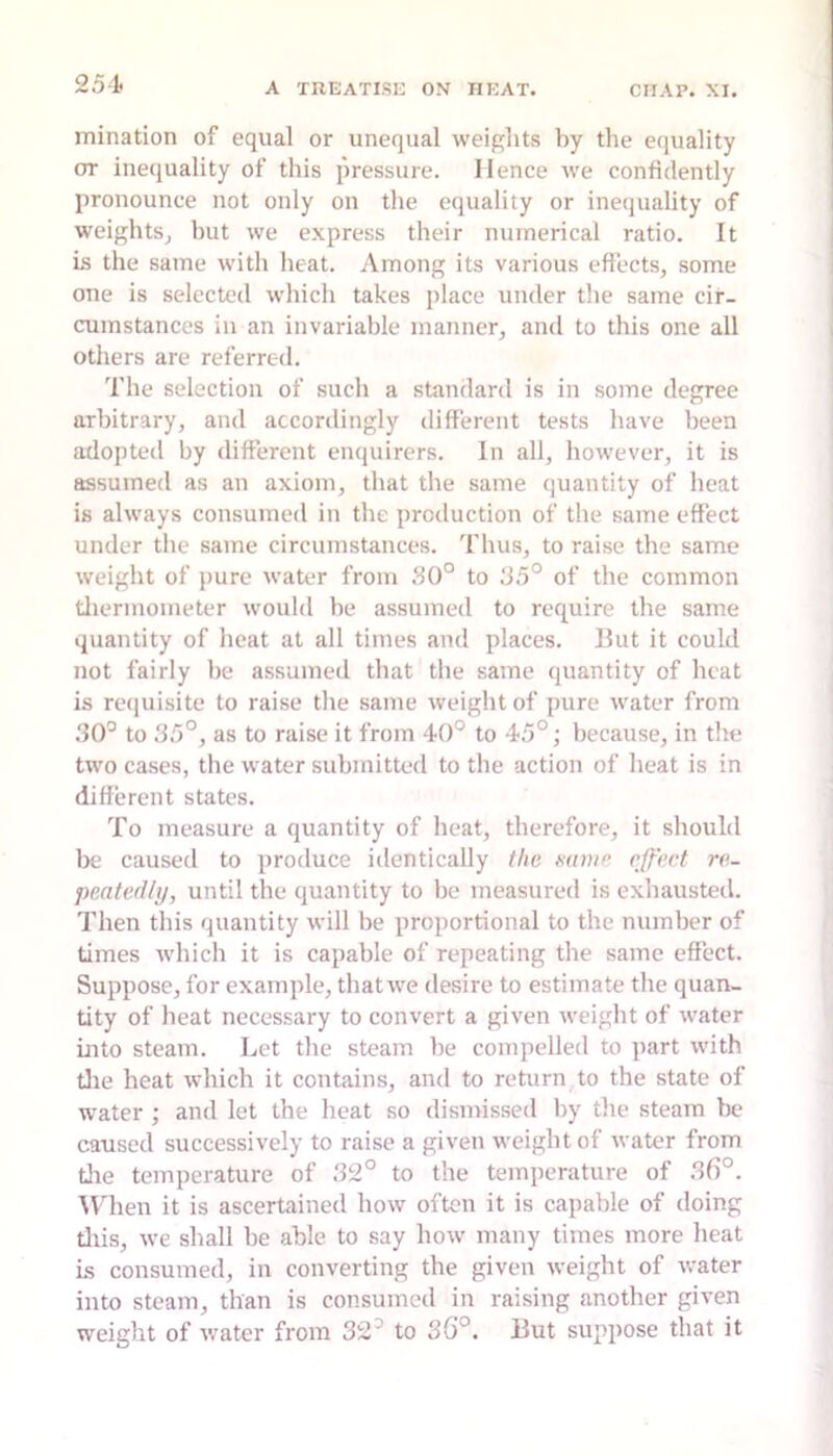 mination of equal or unequal weights by the equality or inequality of this pressure. Hence we confidently pronounce not only on the equality or inequality of weightSj but we express their numerical ratio. It is the same with heat. Among its various effects, some one is selected which takes place under the same cir- cumstances in an invariable manner, and to this one all others are referred. The selection of such a standard is in some degree arbitrary, and accordingly different tests have been adopted by different enquirers. In all, however, it is assumed as an axiom, that the same quantity of heat is always consumed in the production of the same effect under the same circumstances. Thus, to raise the same weight of pure water from 50° to 55° of the common tliermometer would be assumed to require the same quantity of heat at all times and places. But it could not fairly be assumed that the same quantity of heat is reijuisite to raise the same weight of pure water from 50° to 55°, as to raise it from 40° to 45°; because, in the two cases, the water submitted to the action of heat is in different states. To measure a quantity of heat, therefore, it should be caused to produce identically the mine effect re- peatedly, until the quantity to be measured is exhausted. Then this quantity will be proportional to the number of times which it is capable of repeating the same effect. Suppose, for example, that we desire to estimate the quan- tity of heat necessary to convert a given weight of water into steam. Let the steam be compelled to part with tlie heat which it contains, and to return to the state of water ; and let the heat so dismissed by the steam be caused successively to raise a given weight of water from tlie temperature of 52° to the temperature of 56°. Mlien it is ascertained how often it is capable of doing tliis, we shall be able to say how many times more heat is consumed, in converting the given weight of water into steam, than is consumed in raising another given weight of water from 52° to S6°. But suppose that it