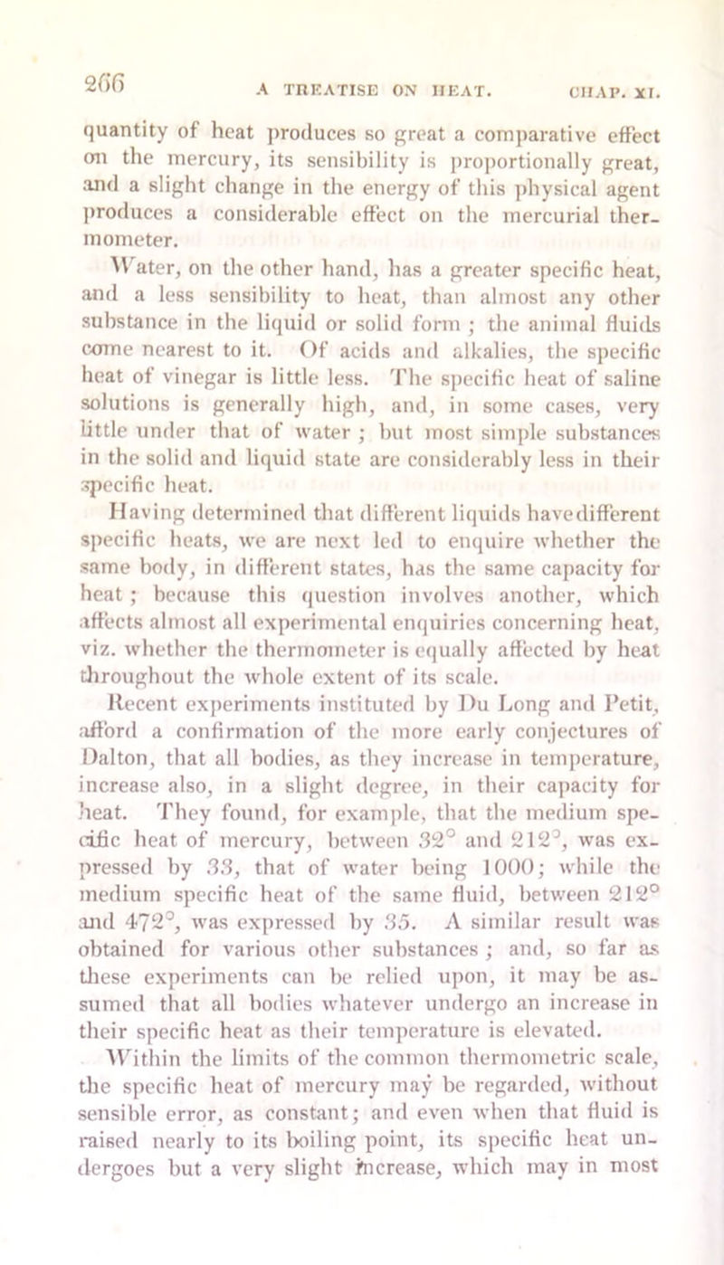 2G6 quantity of heat j)roduces so great a comparative effect oil the mercury, its sensibility is proportionally great, .and a slight change in the energy of this physical agent produces a considerable effect on the mercurial ther- mometer. ater, on the other hand, lias a greater specific heat, and a less sensibility to heat, than almost any other substance in the liquid or solid form ; the animal fluitLs come nearest to it. Of acids and alkalies, the specific heat of vinegar is little less. The specific heat of .saline solutions is generally high, and, in some cases, very little under that of water ; but most simple substances in the solid and liquid state are considerably less in their specific heat. Having determined that different liquids havedifferent specific heats, we are next led to enquire whether the same body, in different states, has the same capacity for heat ; because this (juestion involves another, which affects almost all experimental enquiries concerning heat, viz. whether the thermometer is equally affected by heat tliroughout the whole extent of its scale. Recent experiments instituted by Du Long and Petit, afford a confirmation of the more early conjectures of Dalton, that all bodies, as they increase in temperature, increase also, in a slight degree, in their capacity for heat. They found, for example, that the medium spe- cific heat of mercury, between .32° and 212°, was ex- pressed by .3.3, that of water being 1000; while the medium specific heat of the same fluid, between 212° aJtd 472°, was expressed by .3.3. A similar result was obtained for various other substances ; and, so far a.s tliese experiments can be relied upon, it may be as- sumed that all bodies whatever undergo an increase in their specific heat as their temperature is elevated. Alhthin the limits of the common thermometric scale, the specific heat of mercury may he regarded, without sensible error, as constant; and even when that fluid is raised nearly to its toiling point, its specific heat un_ tlcrgoes but a very slight hicrease, which may in most