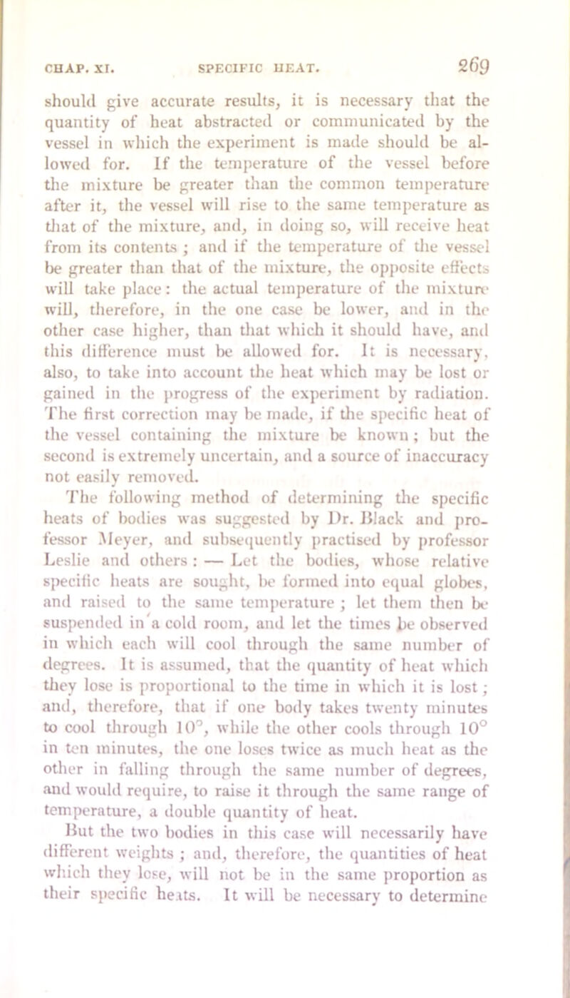 should give accurate results, it is necessary that the quantity of heat abstracted or communicated by the vessel in which the experiment is made shoukl be al- lowed for. If the temperature of the vessel before the mixture be greater than the common temperature aftt‘r it, the vessel will rise to the same temperature as tliat of the mixture, and, in doing so, will receive heat from its contents ; and if the temperature of the vessel lie greater than that of the mixture, the opposite effects will take place: the actual temperature of the mixturv will, therefore, in the one case be lower, and in the other case higher, than tliat which it should have, and this difference must be allowed for. It is necessary, also, to take into account the heat which may be lost or gained in the progress of the experiment by radiation. The first correction may be made, if tlie specific heat of the vessel containing tlie mixture be known; but the second is extremely uncertain, and a source of inaccuracy not easily removed. 'I'he following method of determining tlie specific heats of bodies was suggested by Dr. Illack and pro- fessor .Meyer, and subseiiuently practised by professor Leslie and others : — Let the bodies, whose relative specific heats are sought, 1k> formed into equal globes, and raised to the same temperature ; let them then be- suspended in a cold room, and let the times he observed in which each will cool through the same number of degrees. It is a.ssumed, that the quantity of heat which they lose is proportional to the time in which it is lost; and, therefore, that if one body takes twenty minutes to cool through 10'’, while the other cools through 10° in ten minutes, the one loses twice as much heat as the other in falling through the same number of degrees, and would require, to raise it through the same range of temperature, a double quantity of heat. Hut the two bodies in this case will necessarily have different weights ; and, therefore, the quantities of heat wliich they lose, will not be in the same proportion as their specific he.its. It will be necessary to determine