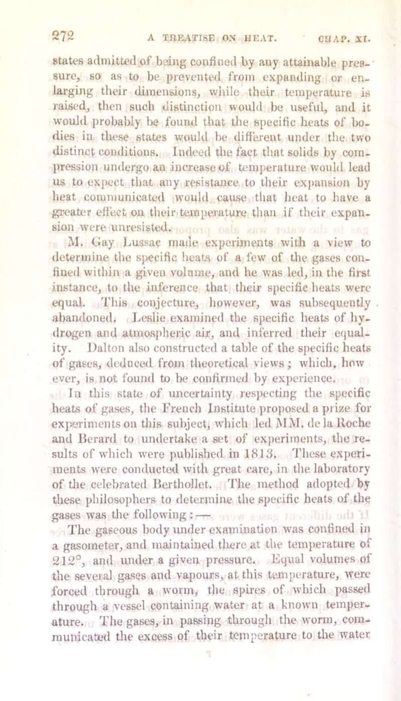 states admitted .of being confined by any attainable pres- sure, so as to be prevented from e.\panding or en- larging their dimensions, while their temperature is raised, then such distinction would be useful, and it would probably Imj found that tlie specific heats of bo- <lies in these states would be different under the two distinct conditions. Indeed the fact that solids by com- pression undergo an increase of Uunperature would lead us to expect that any resistance to their expansion by heat communicated tvould cause that heat to have a greater effect on their temperature than if their expan- sion were unresisted. M. (.lay Jjussac made experiments with a view to determine the specific heats of a few of the gases con- fined within a given volume, and he was led, in the first instance, to the inference that their specific heats were equal. This conjecture, however, was subsequently abandoned. Leslie examined the specific heats of hy- drogen and atmosj)heric air, and inferred their equal- ity. Dalton also constructed a table of the specific heats of gases, deduced from theoretical views; which, how ever, is not found to be confirmed by experience. In this state of imcertainty respecting the specific heats of gases, the French Institute j)roposed a prize for experiments on this subject, which led MM. de la Roche and Berard to undertake a set of experiments, the re- sults of which were published in 181.'1. These experi- ments were conducted with great care, in the laboratory of tlie celebrated lierthollet. The method adopted by these philosophers to determine the specific heats of the gases was the following : — The gaseous body under examination was confined in a gasometer, and maintained there at the temperature of 212°, and under a given pressure. Equal volumes of the several gases and vapours, at this temperature, Averc forced through a worm, the spires of which jrassed through a vessel containing water at a knorvn temper- ature. The gases, in passing through the Avorm, com- municated the excess of their temperature to the water