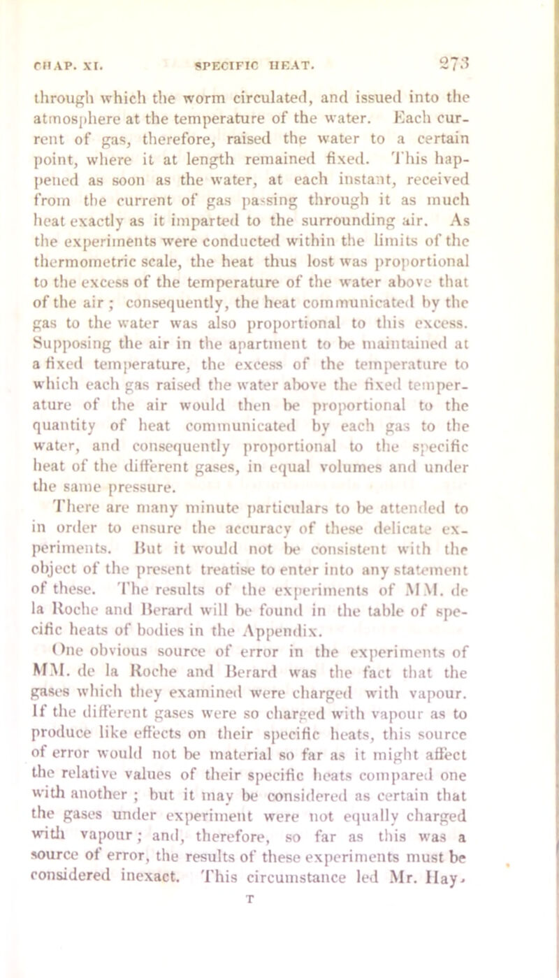 through which the worm circulated, and issued into the atmosphere at the temperature of the water. Each cur- rent of gas, therefore, raised the water to a certain point, where it at length remained fixed. 'I'his hap- pened as soon as the water, at each instant, received from the current of gas passing through it as much heat exactly as it imparted to the surrounding air. As tlie experiments were conducted within the limiLs of the thermometric scale, the heat thus lost was proportional to the excess of the temperature of the water above that of the air ; consequently, the heat communicated by the gas to the water was also proportional to this excess. Supposing the air in the apartment to be maintained at a fixed temperature, the exce.ss of the temjierature to which each gas raised the water above the fixed temper- ature of the air would then be proportional to the quantity of heat communicated by each gas to the water, and consequently proportional to the specific heat of the different gases, in equal volumes and under tlie same pressure. 'I'here are many minute particulars to lie attended to in order to ensure the accuracy of these delicate ex- periments. Hut it would not lie consistent with the object of the present treatise to enter into any statement of these. The results of the experiments of M.M. de la lloche and Herard will bt* found in the table of spe- cific heats of bodies in the Appendix. One obvious source of error in the experiments of MM. de la Roche and Herard was the fact that the gases which they examined were charged with vapour. If the ilifferent gases were so charged with vapour as to produce like effects on their specific heats, this source of error would not be material so far as it might aflect the relative values of their specific heats compared one with another ; but it may be considered as certain that the gases under experiment were not equally charged witli vapour; and, therefore, so far as this was a source of error, the results of these experiments must be considered inexact. This circumstance led Mr. Ilay^ T