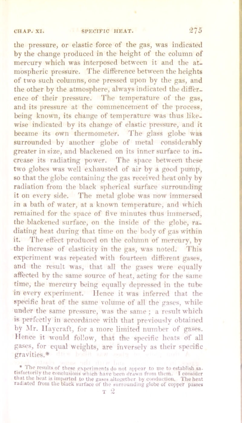 the pressure, or elastic force of the gas, was indicated by the change produced in the height of the column of mercury which was interposed between it and the at- mospheric pressure. The difference between the heights of two such columns, one pressed upon by the gas, and the other by the atmosphere, always indicateil the differ- ence of their pressure. The temperature of the gas, and its pressure at the commencement of the process, being known, its change of temperature was thus like- wise indicated by its change of elastic pressure, and it became its own thermometer. The glass gloln* was surrounded by another glolie of metal considerably greater in size, and blackened on its inner surface to in- crease its radiating power. The space lietween these two globes was well exhausted of air by a good pump, so that the globe containing the gas received heat only by radiation from the black sj)herical surface surrounding it on every side. The metal globe was now immersed in a bath of water, at a known temperature, and which remained for the space of five minutes thus immersed, the blackened surfaa', on the inside of the globe, ra- diating heat during that time on the body of gas within it. The efiect produced on the column of mercury, by the increase of elasticity in the gas, was noted. This experiment was repeated with fourteen different gases, and the result was, that all the gases were equally affected by the same source of heat, acting for the same time, the mercury being equally depressed in the tube in every experiment. Hence it was inferred that the specific heat of the same volume of all the gases, while under the same pressure, was the same ; a result which is perfectly in accordance with that previously obtained by Mr. llaycraft, for a more limited number of gases. Hence it would follow, that the specific heats of all ga.ses, for equal weights, are inversely as their specific gravities.* * riio results of these experiments do not aiipear to me to establish sa- tisfartorily the roiieliiHioiis Mfhieh have been drawn from them. 1 consider that the heat is imiiarteil to the gases alto;,’vther b) condiietion. The heat rad.ated from the black surface of the surrounding globe of cojrpcr passes T 2