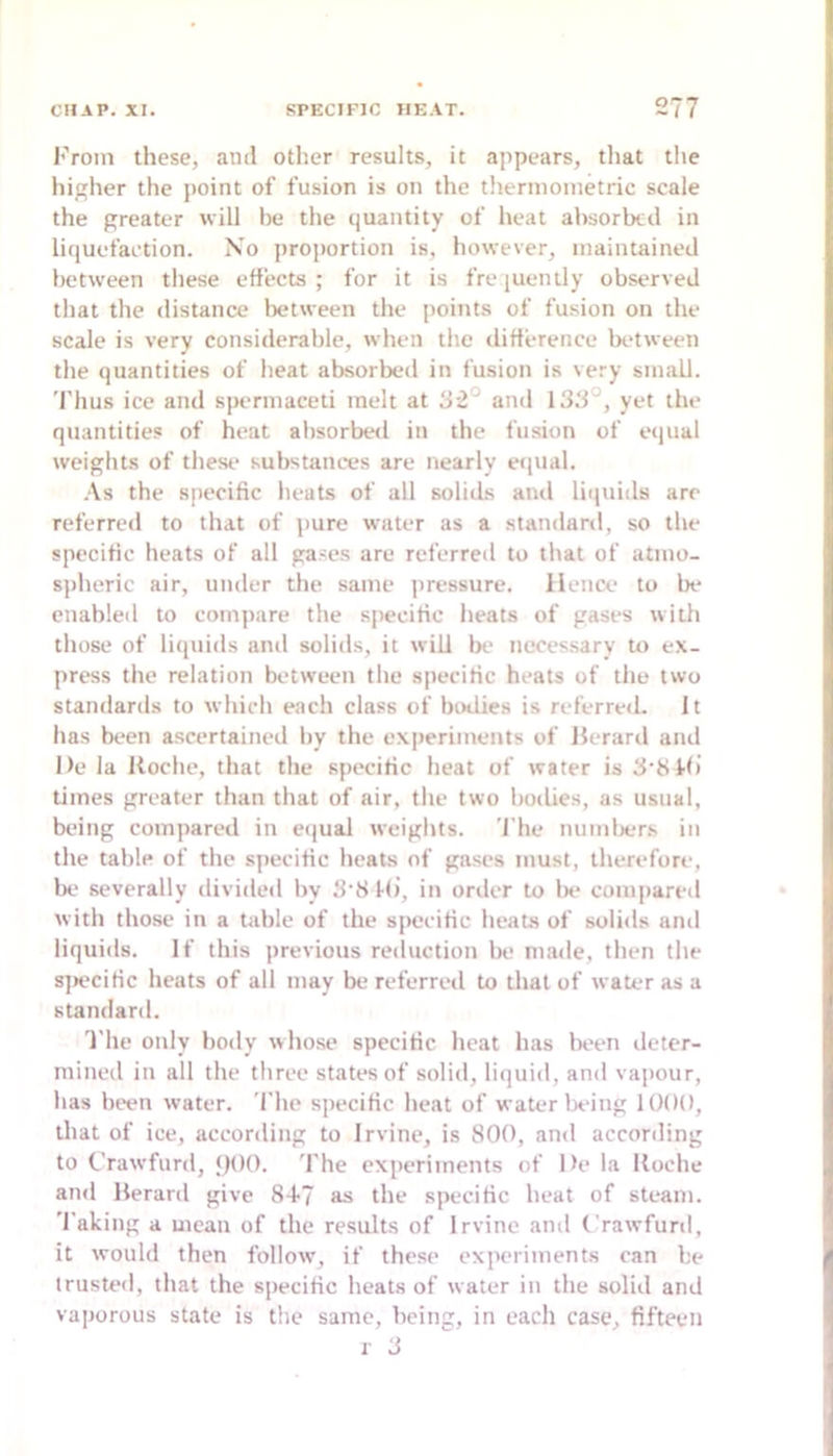 I'rom these, and other results, it appears, that the higher the point of fusion is on the thernionietric scale the greater will be the quantity of heat absorbed in liquefaction. No proportion is, however, maintained between these effects; for it is fre luently observed that the distance between the points of fusion on the scale is very considerable, when the difference between the quantities of heat absorbed in fusion is very small. Thus ice and spermaceti melt at 32° and 133', yet the quantities of heat absorbeil in the fusion of equal weights of these substances are nearly equal. .\s the specific heats of all solids and liquids arc referred to that of pure water as a standard, so the specific heats of all gases are rcferreil to that of atmo- s))heric air, under the same jiressure. lienee to lx* enabled to compare the specific heats of gases with those of liquids and solids, it will be ncces.sary to ex- press the relation between the specific heats of the two standards to which each class of bixlies is referred. It has been ascertained by the ex|)eriments of llerard and De la Uoche, that the specific heat of water is 3’8ffi limes greater than that of air, the two bodies, as usual, being compared in eijual weights, 'file numlx.'r.s in the table of the specific heats of gases must, therefore, Ix' severally divided by 3'8 Mi, in order to lx* compared with those in a table of the specific heats of solids and liquids. If this previous reduction be; made, then the s]x*cific heats of all may be referred to that of water as a standard. 'I'he only body whose specific heat has lx*en deter- mined in all the three states of solid, liquid, and vapour, has been water. The specific heat of water Ix’ing 1 ()()(), that of ice, according to Irvine, is 800, and according to t'rawfurd, JjOO. 'I'he experiments of l>e la lloche and Herard give 8-1-7 as the specific heat of steam, 'faking a mean of the results of Irvine and Crawfunl, it would then follow, if these experiments can be trusted, that the specific heats of water in the solid and vaporous state is the same, being, in each case, fifteen r 3