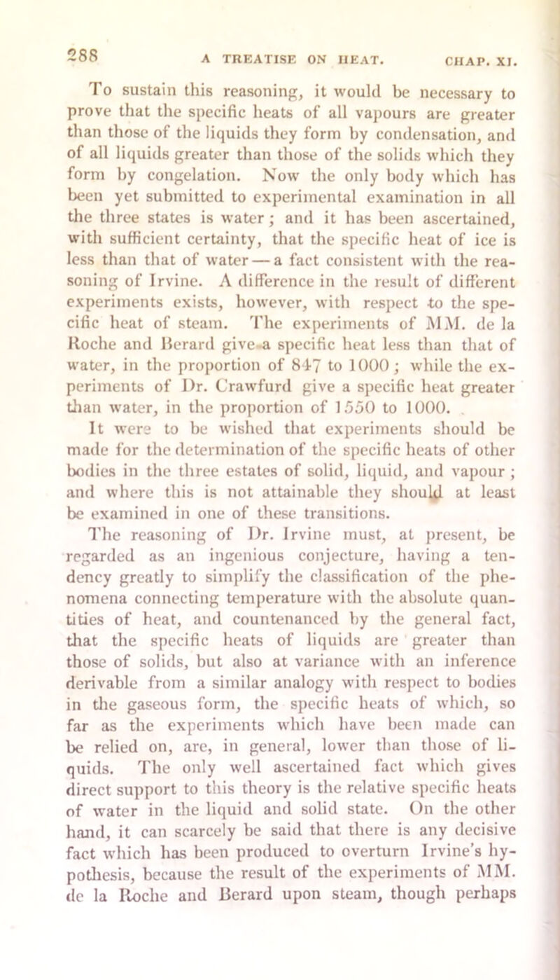 To sustain this reasoning, it would be necessary to prove that the specific heats of all vajiours are greater than those of the liquids they form by condensation, and of all liquids greater than those of the solids which they form by congelation. Now the only body which has been yet submitted to experimental examination in all tile three states is water; and it has been ascertained, with sufficient certainty, that the specific heat of ice is less than that of water — a fact consistent with the rea- soning of Irvine. A difference in the result of different experiments exists, however, with respect to the spe- cific heat of steam. The experiments of MM. de la Roche and Reran! give-a specific heat less than that of water, in the proportion of 84-7 to 1000; while the ex- periments of Dr. Crawfurd give a specific heat greater than water, in the projiortion of 1550 to 1000. It were to be wished that experiments should be made for the determination of the specific heats of other bodies in the three estates of solid, liquid, and vapour ; and where this is not attainable they should at least be examined in one of these transitions. I'he reasoning of Dr. Irvine must, at present, be regarded as an ingenious conjecture, having a ten- dency greatly to simplify the classification of the phe- nomena connecting temperature with the absolute quan- tities of heat, and countenanced by the general fact, that the specific heats of liquids are greater than those of solids, but also at variance with an inference derivable from a similar analogy with respect to bodies in tlie gaseous form, the specific heats of which, so far as the experiments which have been made can be relied on, are, in general, lower than those of li- quids. The only well ascertained fact which gives direct support to this theory is the relative specific heats of water in the liquid and solid state. On the other hand, it can scarcely be said that there is any decisive fact which has been produced to overturn Irvine’s hy- potliesis, because the result of the experiments of MM. dc la Roche and Berard upon steam, though perhaps