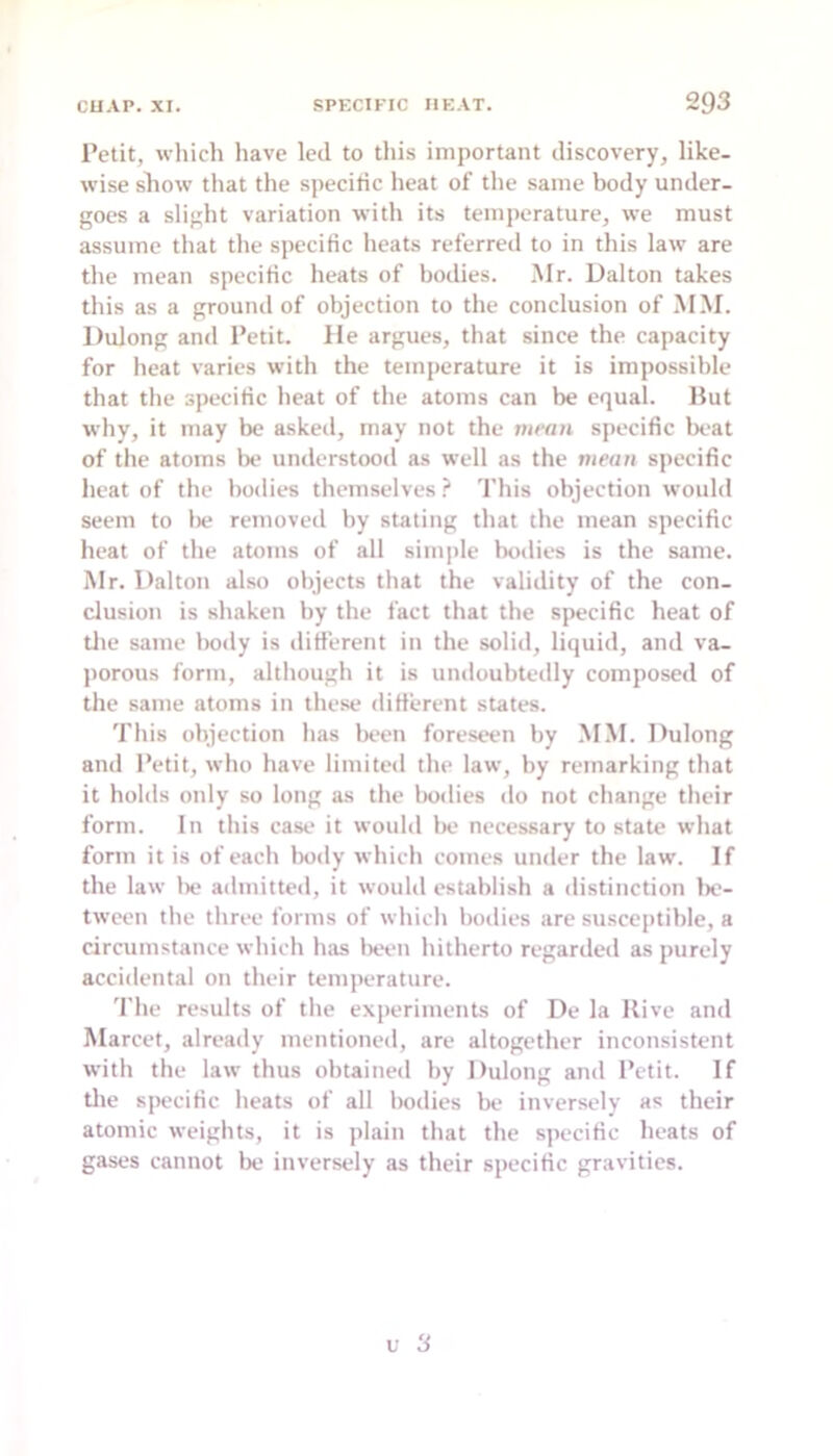 Petit, wliich have led to this important discovery, like- wise sliow that the specific heat of the same body under- goes a slight variation with its temperature, we must assume that the specific heats referred to in this law are the mean specific heats of bodies. Mr. Dalton takes this as a ground of objection to the conclusion of MM. Dulong and Petit. He argues, that since the capacity for heat varies with the temperature it is impossible that the specific heat of the atoms can be equal. Hut why, it may be askeil, may not the mean specific beat of the atoms be umlerstood as well as the mean specific heat of the bodies themselves ? This objection would seem to lie removetl by stating that the mean specific heat of the atoms of all simple bodies is the same. Mr. Dalton also objects that the validity of the con- clusion is shaken by the fact that the specific heat of tile same liody is different in the solid, liquid, and va- porous form, although it is undoubtedly composed of the same atoms in these different states. This objection has been foreseen by MM. Dulong and Petit, who have limited the law, hy remarking that it holds only so long as the bodies do not change their form. In this cast. it would Ik' necessary to state what form it is of each body which comes under the law. If the law lie admitted, it would establish a distinction 1k“- tween the three forms of which bodies are susceptible, a circumstance which has lieen hitherto regarded as purely accidental on their temperature. 'file results of the experiments of De la Hive and Marcet, already mentioned, are altogether inconsistent with the law thus obtaineil by Dulong and Petit. If tlie specific heats of all bodies be inversely as their atomic weights, it is plain that the specific heats of gases cannot be inversely as their specific gravities.