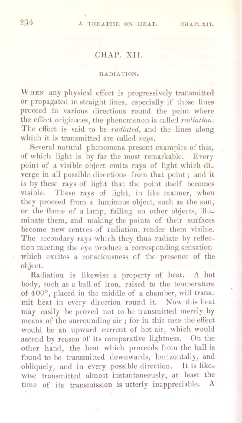 2.Q4 CHAP. XII. RADIATION. HEN any pliysical effect is progressively transmitted or propagated in straight lines, especially if those lines proceed in various directions round the jioint where the effect originates, the phenomenon is called radiation. 'Pile effect is said to he radiated, and the lines along which it is transmitted are called rays. Several natural phenomena present examples of this, of which light is by far the most remarkable. Every point of a visible object emits rays of light which di- verge in all jiossible directions from that point; and it is by these rays of light that the point itself becomes visible. These rays of light, in like manner, when they proceed from a luminous object, such as the sun, or the flame of a lamp, falling on other objects, illu- minate them, and making the points of their surfaces become new centres of radiation, render them visible. The secondary rays which they thus radiate by reflec- tion meeting the eye produce a corresponding sensation which excites a consciousness of the presence of the object. Radiation is likewise a property of heat. A hot body, such as a ball of iron, raised to the temperature of 400°, placed in the middle of a chamber, will trans- mit heat in every direction round it. Now this heat may easily be proved not to be transmitted merely by means of the surrounding air; for in this case the effect would be an upward current of hot air, which would ascend by reason of its comparative lightness. On the other hand, the heat which proceeds from the ball is found to be transmitted downwards, horizontally, and obliquely, and in every possible direction. It is like- wise transmitted almost instantaneously, at least the time of its transmission is utterly inappreciable. A