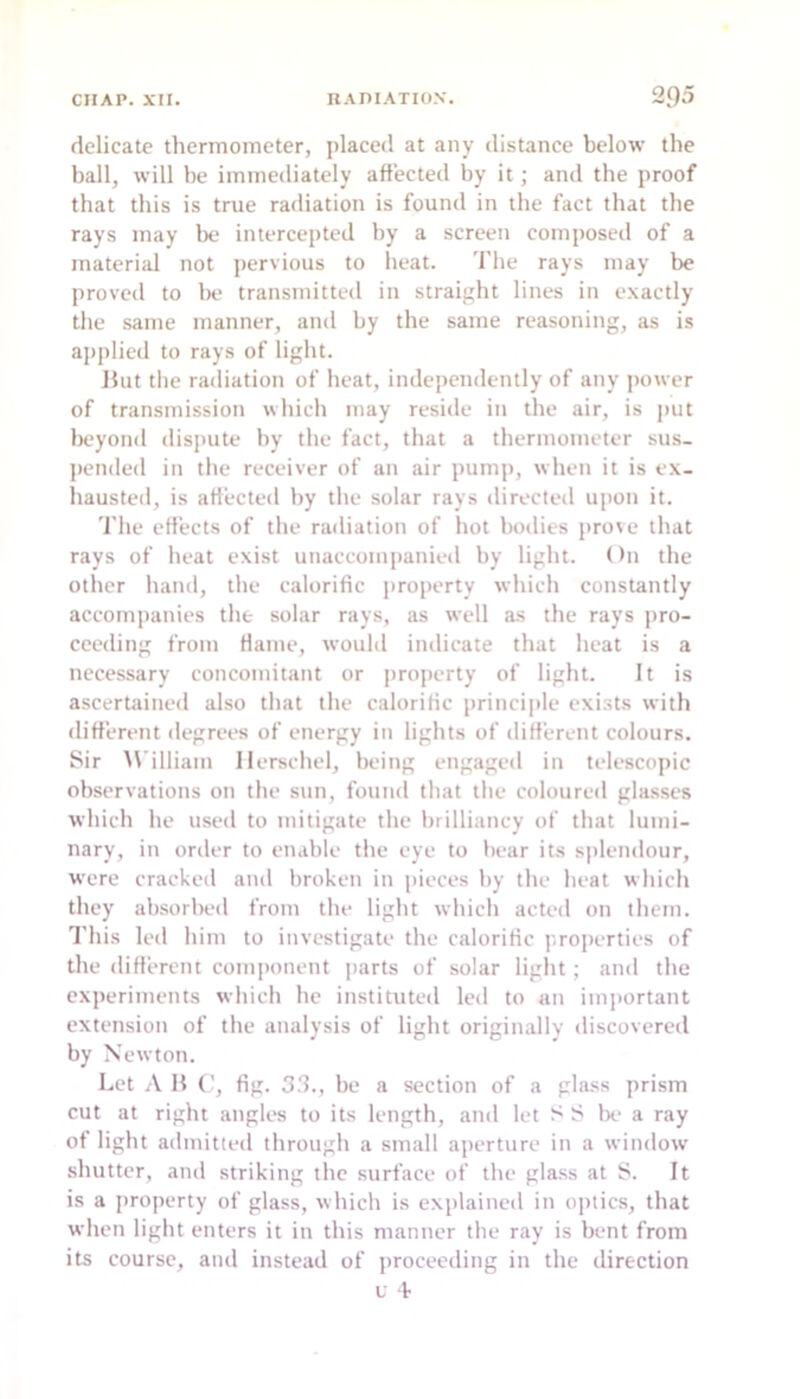 delicate thermometer, jilaced at any distance below the hall, will be immediately affected by it; and the proof that this is true radiation is found in the fact that the rays may be intercepted by a screen composed of a material not pervious to heat. The rays may be proved to be transmitted in straight lines in exactly the same manner, and by the same reasoning, as is ajiplied to rays of light. Hut the radiation of heat, independently of any |)ower of transmission which may reside in the air, is put Ix'yond dis]uite by the fact, that a thermometer sus- pended in the receiver of an air pump, when it is ex- hausted, is affected by the solar rays directed upon it. 'I'he effects of the radiation of hot bodies prove that rays of heat exist unaccompanied by light. On the other hand, the calorific property which constantly accompanies the solar rays, as well as the rays i>ro- cceding from flame, would indicate that heat is a necessary concomitant or property of light. It is ascertained also that the calorific principle exi.sts with different ilegrees of energy in lights of different colours. Sir M'illiam llerschel, being engaged in telescopic observations on the sun, found that the coloured glasses which he used to mitigate the brilliancy of that lumi- nary, in order to enable the eye to hear its splendour, were cracked and broken in pieces by the heat which they absorbed from the light which acted on them. I'his leil him to investigate the calorific properties of the different component parts of solar light; and the experiments which he instituted led to an important extension of the analysis of light originally discovered by Newton. Let H fig. 3.3., be a section of a gla,ss prism cut at right angles to its length, and let S IS be a ray of light admitted through a small aperture in a window shutter, ami striking tlic surface of the glass at iS. It is a property of glass, which is explained in optics, that when light enters it in this manner the ray is bent from its course, and instead of jirocecding in the direction