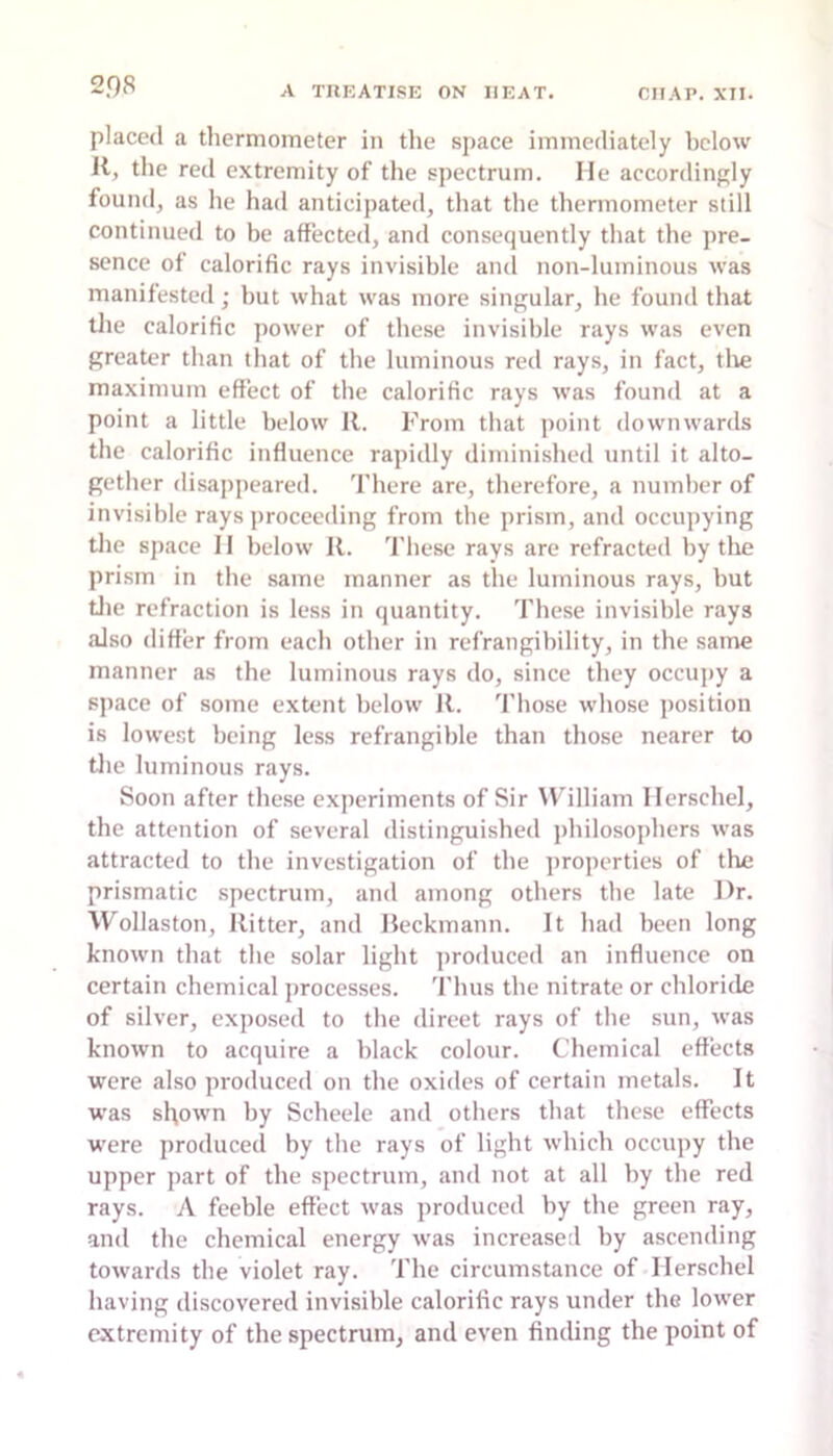 placed a thermometer in tlie space immediately below 11, the red extremity of the spectrum. He accordingly found, as he had anticipated, that the thermometer still continued to be affected, and consequently that the pre- sence of calorific rays invisible and non-luminous was manifested; but what was more singular, he found that the calorific power of these invisible rays was even greater than that of the luminous reil rays, in fact, tlie maximum effect of the calorific rays was found at a point a little below 11. From that point downwards the calorific influence rapidly diminished until it alto- gether disappeared, 'fhere are, therefore, a number of invisible rays proceeding from the prism, and occupying the space II below 11. These rays are refracted by the prism in the same manner as the luminous rays, but tlie refraction is less in quantity. These invisible rays also differ from each other in refrangibility, in the same manner as the luminous rays do, since they occujiy a space of some extent below R. Those whose position is lowest being less refrangible than those nearer to tlie luminous rays. Soon after these experiments of Sir William Ilerschel, the attention of several distinguished jihilosophers was attracted to the investigation of the jiroperties of the prismatic spectrum, and among others the late Dr. Wollaston, Ritter, and Beckmann. It had been long known that the solar light produced an influence on certain chemical processes. Thus the nitrate or chloride of silver, exposed to the direet rays of the sun, was known to acquire a black colour. Chemical effects were also produced on the oxides of certain metals. It was sl\own by Scheele and others that these effects were produced by the rays of light which occupy the upper part of the spectrum, and not at all by the red rays. A feeble effect was produced by the green ray, and the chemical energy was increased by ascending towards the violet ray. The circumstance of Ilerschel having discovered invisible calorific rays under the lower extremity of the spectrum, and even finding the point of