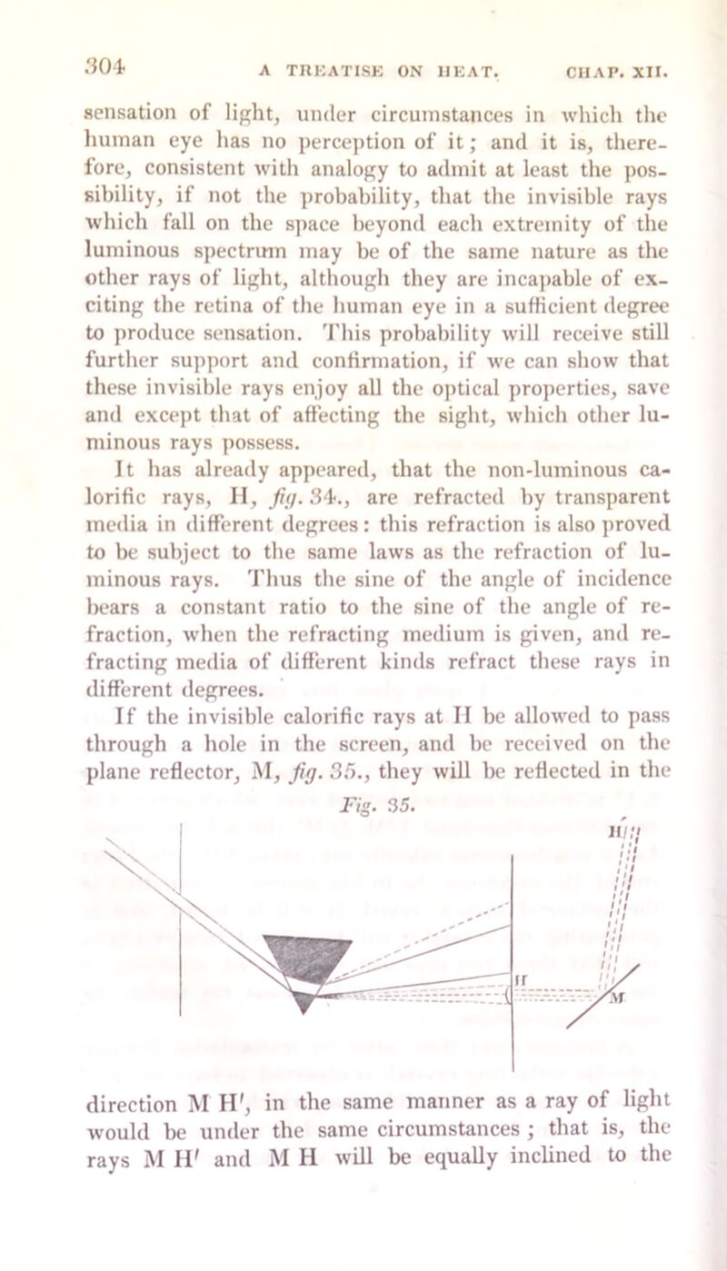 .'J04. sensation of light, under circumstances in which the human eye lias no perception of it; and it is, there- fore, consistent with analogy to admit at least the pos- sibility, if not the probability, that the invisible rays which fall on the space beyond each extremity of the luminous spectrum may be of the same nature as the other rays of light, although they are incajiable of ex- citing the retina of the human eye in a sufficient degree to produce sensation. This probability will receive still further support and confirmation, if we can show that these invisible rays enjoy all the optical properties, save and except that of affecting the sight, which other lu- minous rays possess. It has already appeared, that the non-luminous ca- lorific rays, H, ///. .S4., are refracted by transparent media in different degrees: this refraction is also proved to be subject to the same laws as the refraction of lu- minous rays. Thus the sine of the angle of incidence bears a constant ratio to the sine of the angle of re- fraction, when the refracting medium is given, and re- fracting media of different kinds refract these rays in different degrees. If the invisible calorific rays at II be allowed to pass through a hole in the screen, and be received on the plane reflector, M, fig. 3.^., they will be reflected in the Fig. 35. direction M H', in the same manner as a ray of light would be under the same circumstances ; that is, the rays M H' and M H will be equally inclined to the