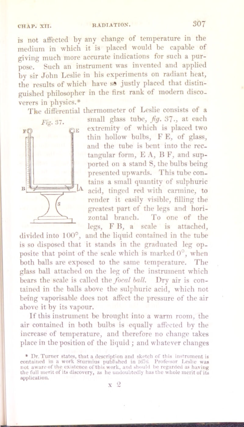 rin. 37. Bi ^ is not affected by any change of temperature in the medium in which it is placed would be capable of giving much more accurate indications for such a pur- pose. Such an instrument was invented and applied by sir .lohn Leslie in his experiments on radiant heat, the results of which have s« justly placed that distin- guished philosopher in the first rank of modern disco- verers in physics.* The differential thermometer of Leslie consists of a small glass tube, fig. 3?., at each extremity of which is placed two thin hollow bulbs, F K, of glass, and the tube is Ixuit into the rec- tangular form, E H F, and sup- ])orted on a stand S, the bulbs being presented upwards. This tube con- ^ tains a small quantity of sulphuric acid, tinged red with cannine, to render it easily visible, filling the greatest part of the legs and hori- zontal branch. 'I'o one of the legs, F H, a scale is attached, divided into 100°, and the liquid contained in the tube is so disposed that it stands in the graduated leg o]>- posite that point of the scale which is marked 0°, when both halls are exposed to the same temperature. 'I'he glass hall attached on the leg of the instrument which In-ars the scale is called the /oral hall. Dry air is con- tained in the halls alwve the sulphuric acid, which not being vaporisable does not affect the pressure of the air above it by its vapour. If this instrument Ik* brought into a warm room, the air contained in both hulhs is equally affected by the increase of temperature, and therefore no change takes place in the position of the litjuid ; and whatever changes • Dr. Turner states, that a description and sketch of this instrument is contained in a work Sturinius pubn»hcd in I(i7ri Professor was not aware of the existence of this work, and :»houId t>e regarded as having die full merit of its discovery, as he undoubtedly has the whole merit of its application. X 2