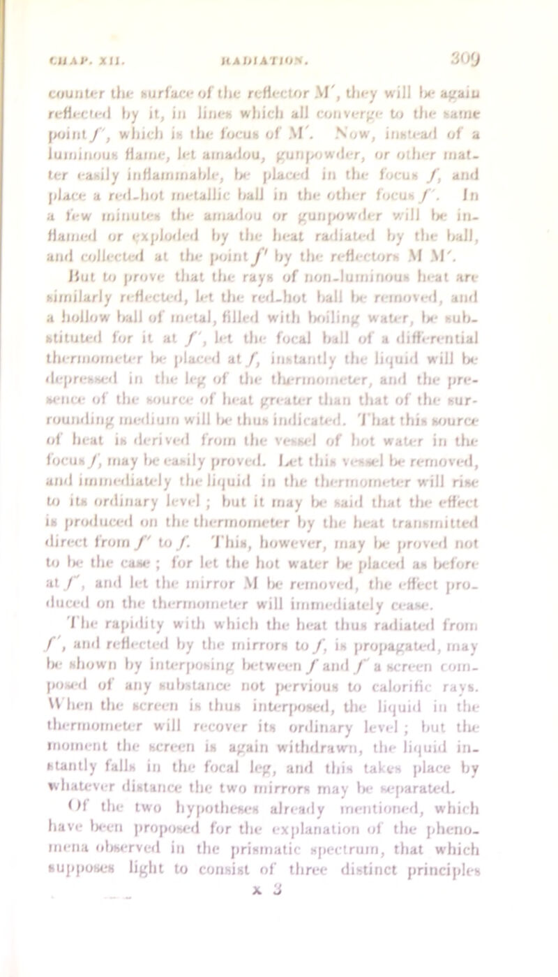 UJAf. Xll. IIAHIATIOK. 3oy atuuUrr ihir nurf'atvof tlie rc-Hector ,\J', Un-y will \>t‘ agaiu reHi-cti'il (jy it, in liiani which all coiivcr(.'i' tn the aaiiie jxjiiitwhich ii! the locuK of M'. Now, iiiKU'a/l of a luiniiiouK Hatne, let aiiia<lou, (^uripjwiler, or other mat- ter easily inHaiiimahle, \ti‘ pLaci;<l in the focu» y, and jdace a red-hot metallic l<all in the other focuaIn a few minutea the amadou or ^un|><iwder will l>e in- flamed or Ity ra<liated hy the hall, and collecte<l at the point J' hy the reflecU^ra M M'. Hut Ui prove that the raya of non-luminoua heat are aimilarly reflected, h-t the red-hot hall Ik' removed, and a hollow Irall of metal, filled with laiilin^ waiter, Im' auh- atituLed for it at /', let tin- focal hall of a difi'eri'ntial thermojoeler la* jilaced at f, inatatitly the liquid will fx- deprebaed in the leg of the tlu-rmometer, and the pre- at'iice of the aource of heat greaU-r than that of the sur- rounding medium will Im- thua indicated. 'J'hat thia wjurce of heat ia deriverl from the veawd of hot wati-r in tiu- focua f, may Ix'eaaily proved. Ix't thia veaael lx* removed, and immediately the liquid in the thermometirr will rise U) iu ordinary level ; hut it may lx* aaid that the effect ia produced on the thermometer hy the heat tratiamitted direct from to J'. 'j'hia, however, may lx- proved not Ui lx; the case ; for let the hot water lx- plact*d aa Ix'fore at /, and let ihi- mirror M lx- removed, the effect pro- ilticed on the thermomeU-r will immediately c<-aae. 'I he rapidity with which the heat tliua radiated from and reflecteil hy the mirrors Ui /, ia propagaU-d, may tx' shown hy inU*rposing Ix-twmi /and /'a screen com- p(ia«‘d of any suhatance not jx-rvious to calorific raya. U hen the screen is thus inU;r|Mised, tile liquid in the thermometer will recover its ordinary level ; hut llu- moment the screen is again withdrawn, the li(|uid in- stantly falls in the focal leg, and this takes place hy whaUrver distance the two mirrors may lx- sejiarated. Of the two hy|iotheses already im-ntioned, which have Ix'cn jiroposed for the ex|ilanation cif the pheno- mena (ilxKTved in the |irismatic s|iectrum, that which supposes light to consist of three distinct principles