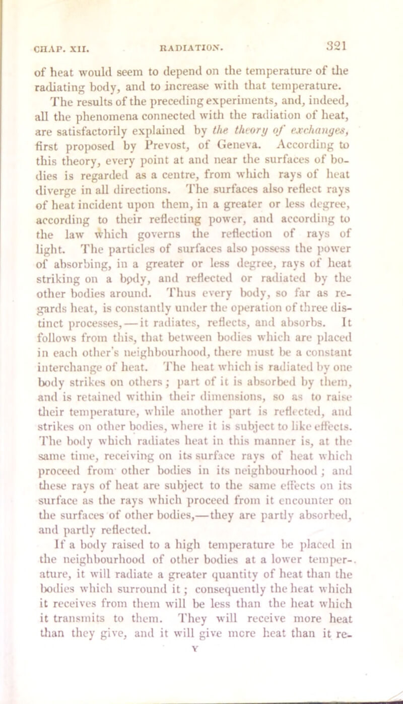 of heat would seem to depend on the temperature of tlie radiating body, and to increase with that temperature. The results of the preceding experiments, and, indeed, all the phenomena connected with the radiation of heat, are satisfactorily explained by the theory of exchanges, first proposed by Prevost, of Geneva. According to this theory, every point at and near the surfaces of bo- dies is regarded as a centre, from wluch rays of heat diverge in all directions. The surfaces also reflect rays of heat incident upon them, in a greater or less degree, according to their reflecting power, and according to the law which governs the reflection of rays of light. Tlie particles of surfaces also possess the power of absorbing, in a greater or less ilegree, rays of heat striking on a bpdy, and reflected or radiated by the other bodies around. Thus every body, so far as re- gards heat, is constantly under the operation of three dis- tinct processes, — it radiates, reflects, and absorbs. It follows from this, that between bodies which are jilaced in each otlier’s neighbourhood, there must lie a constant interchange of heat. 'I'he lieat which is radiated by one body strikes on others; part of it is absorbed by them, and is retained within their dimensions, so as to raise tlicir temperature, while another part is reflected, ami strikes on other bodies, where it is subject to like effects. The body which radiates heat in this manner is, at the same time, receiving on its surface rays of heat which proceed from other bodies in its neighbourhooil; and tliese rays of heat are subject to the same elf’ects on its surface as the rays which proceed from it encounter on tlie surfaces of other bodies,—they are partly absorbed, and partly reflected. If a body raised to a high temperature lie placed in the neighbourhood of other bodies at a lower temper-, ature, it will radiate a greater quantity of heat than the Ixidies which surround it; consequently the heat which it receives from them will be less than the heat which it transmits to them. 'I'hey will receive more heat tlian they give, and it will give mere I'.eat than it re- Y