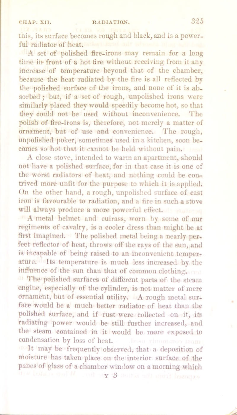 this, its surface becomes rough and black, aud is a power- ful radiator of heat. A set of polished fire-irons may remain for a long time iiv front of a hot tire without receiving from it any increase of temperature beyond that of the chamlier, liecause tlie heat radiated by the fire is all refiected by tl'.e polished surface of tlie irons, and none of it is ab- sorbed ; but, if a .set of rough, unpolished irons were similarly placctl they would s])eedily become hot, so that tliey could not be used without inconvenience. 'I’he polish of fire-irons is, therefore, not merely a matter of ornament, but of use and convenience. The rough, unpolished poker, sometimes used in a kitchen, soon be- comes so hot that it cannot be held without pain. A close stove, intended to warm an apartment, should not have a jiolished surface, for in that case it is one of the worst radiators of heat, and notliing could be coiv- trived more unfit for the purpose to which it is applied. < hi the other hand, a rough, unpolisht'd surface of cast iron is favourable to railiation, and a tire in such a stove will always proiluce a more [lowerful effect. A metal helmet and cuiras.s, worn by some of our regiments of cavalry, is a cooler dress than might be at first imagined. 'I'he polislied metal lieing a nearly jier- fect refiector of heat, throws off the rays of the sun, and is incapable of lieing raised to an inconvenient temper- ature. Its temperature is much less increased by the infiuence of the sun than that of common clothing. 'I'he polished surfaces of ditterent ]iarts of the steam engine, especially of the cylinder, is not matter of mere ornament, but of essential utility. A rough metal sur- face would lie a much better radiator of heat than the polished surface, anil if rust were collected on it, its radiating power would be still further increased, and the steam containoil in it would be more exposed to condensation by loss of heat. It may be frequently observed, that a deposition of moisture has taken place on the interior surface of the panes of glass of a chamber window on a morning which Y 3