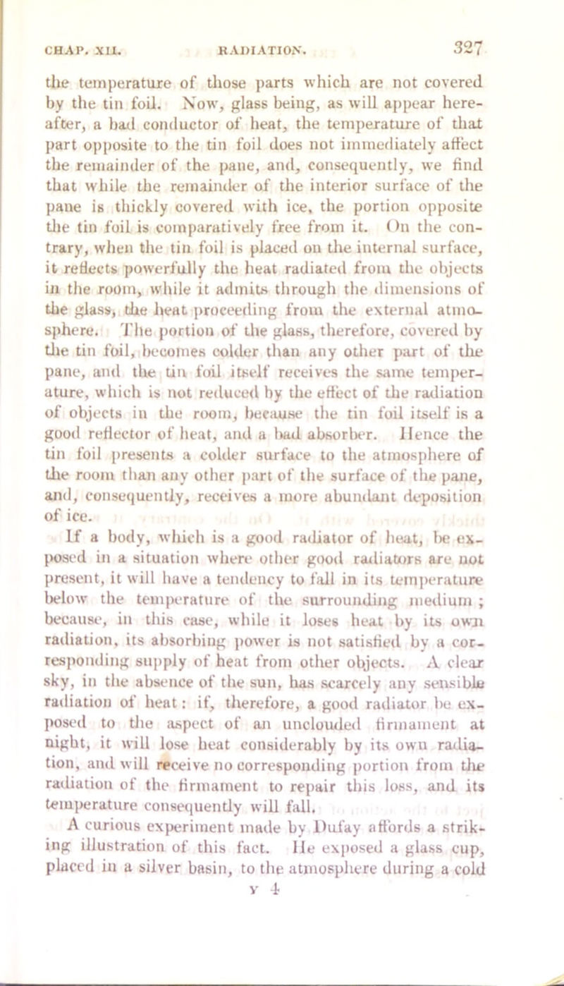 tlie temperature of tliose parts which are not covered by the tin foil. Now, glass being, as will appear here- after, a bail conductor of heat, the temperature of that part opposite to the tin foil does not immediately affect the remainder of the pane, and, consequently, we find that while the remainder of the interior surface of the pane is thickly covered with ice, the portion opposite tlie tin foil is comparatively free from it. On the con- trary, wlien the tin foil is placed on tlie internal surface, it reflects powerfully the heat radiated from the objects in the room, while it admits through the dimensions of the glass, the heat proceeding from the external atmo- sphere. rile portion of tlie glass, therefore, covered by tile tin foil, becomes colder than any otlier part of the pane, and the tin foil itself receives the same temper- ature, which is not reduced by the effect of the radiation of objects ill the rixmi, because the tin foil itself is a good reflector of heat, and a liad absorlx'r. Hence the tin foil [iresents a colder surface to the atmosphere of the room than auy other jiart of the surface of tlie pane, and, consequently, receives a more abundant deposition of ice. If a body, which is a good radiator of heat, lie ex- [H)sed ill a situation where otlier good railiators are not present, it will have a tendency to fidl in its teinjierature below' the temperature of the surrounding medium ; because, in this case, while it loses heat by its owji railiation, its absorbing power is not satisfied by a cor- resjionding supply of heat from other olyects. A clear sky, in the absence of the sun, has scarcely any seiisibla radiation of heat: if, therefore, a good radiator be ex- posed to tlie aspect of an unclouded firmament at nigbt, it will lose heat considerably by its owu radia- tion, and will neceive no corresponding portion from tlie radiation of the firmament to repair this loss, and its temperature conse<iuently will fall. A curious experiment made by Dufay affords a strik- ing illustration of this fact, lie exjiosed a glass cup, placed in a silver basin, to the atmosphere during a cold V 4