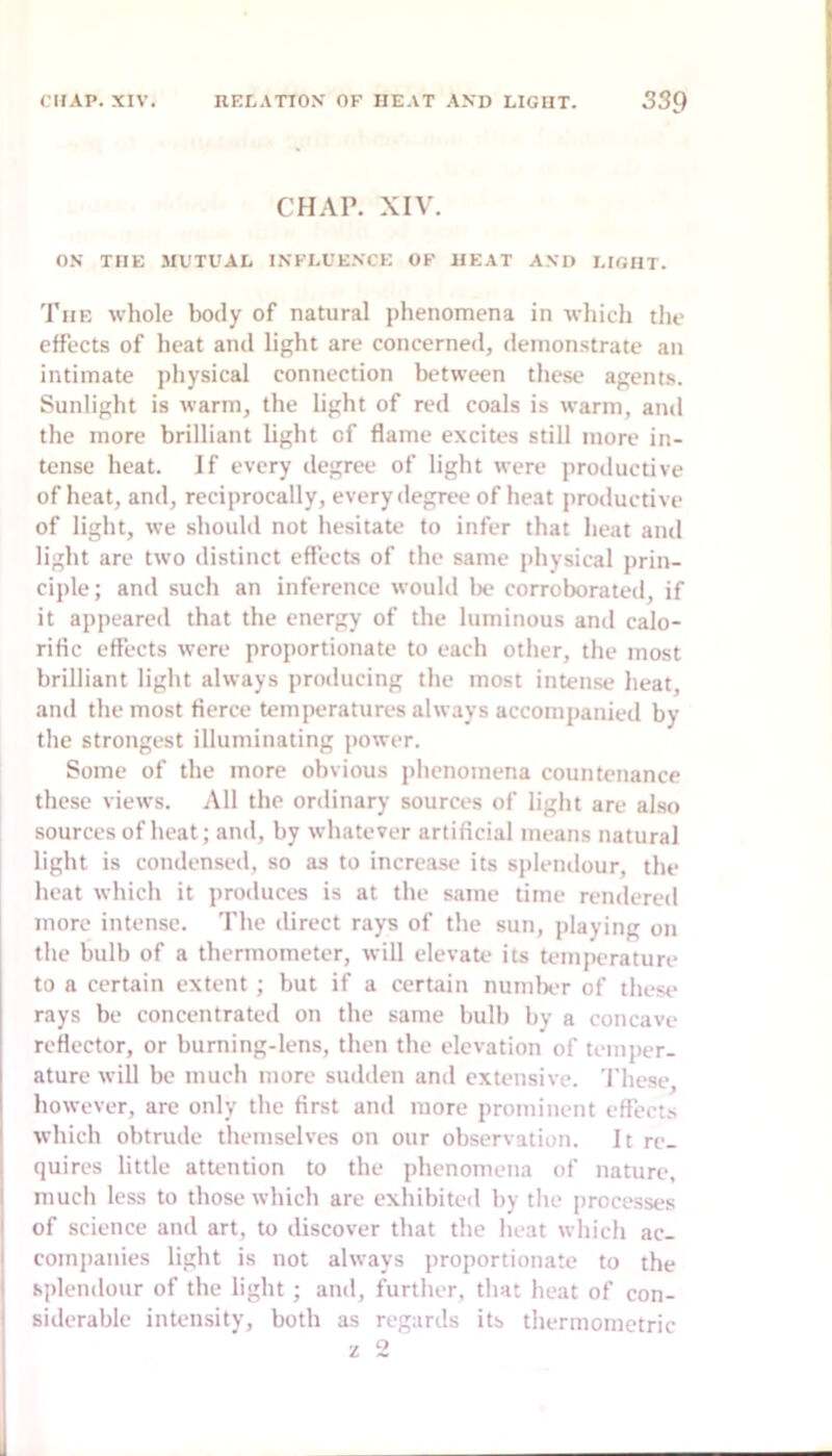 CHAP. XIV. O.V THE 3IUTUAL INFLUENCE OF HEAT AND LIGHT. The whole body of natural phenomena in which the effects of heat and light are concerned, ileinonstrate an intimate physical connection between these agents. Sunlight is warm, the light of red coals is warm, and the more brilliant light of flame excites still more in- tense heat. If every degree of light were productive of heat, and, reciprocally, every degree of heat productive of light, we should not hesitate to infer that heat and light are two distinct effects of the same physical prin- ciple; and such an inference would be corroborated, if it appeared that the energy of the luminous and calo- rific effects were proportionate to each other, the most brilliant light always producing the most intense heat, and the most fierce temperatures always accompanied by the strongest illuminating power. Some of the more obvious iihenomena countenance these views. All the ordinary sources of liglit are also sources of heat; and, by whatever artificial means natural light is condensed, so as to increase its splendour, the heat which it produces is at tlie same time rendered more intense. The direct rays of the sun, playing on the bulb of a thermometer, will elevate its temperature to a certain extent; but if a certain numlx-r of these rays be concentrated on the same bulb by a concave reflector, or burning-lens, then the elevation of temper- ature will bo much more sudden and extensive. These, however, are only the first and more prominent effect.s which obtrude themselves on our observation. It re- quires little attention to the phenomena of nature, much less to those which are exhibiteil by the processes of science and art, to discover that the heat which ac- comjianies light is not always proportionate to the splendour of the light; and, further, that heat of con- siderable intensity, both as regards its thermometric