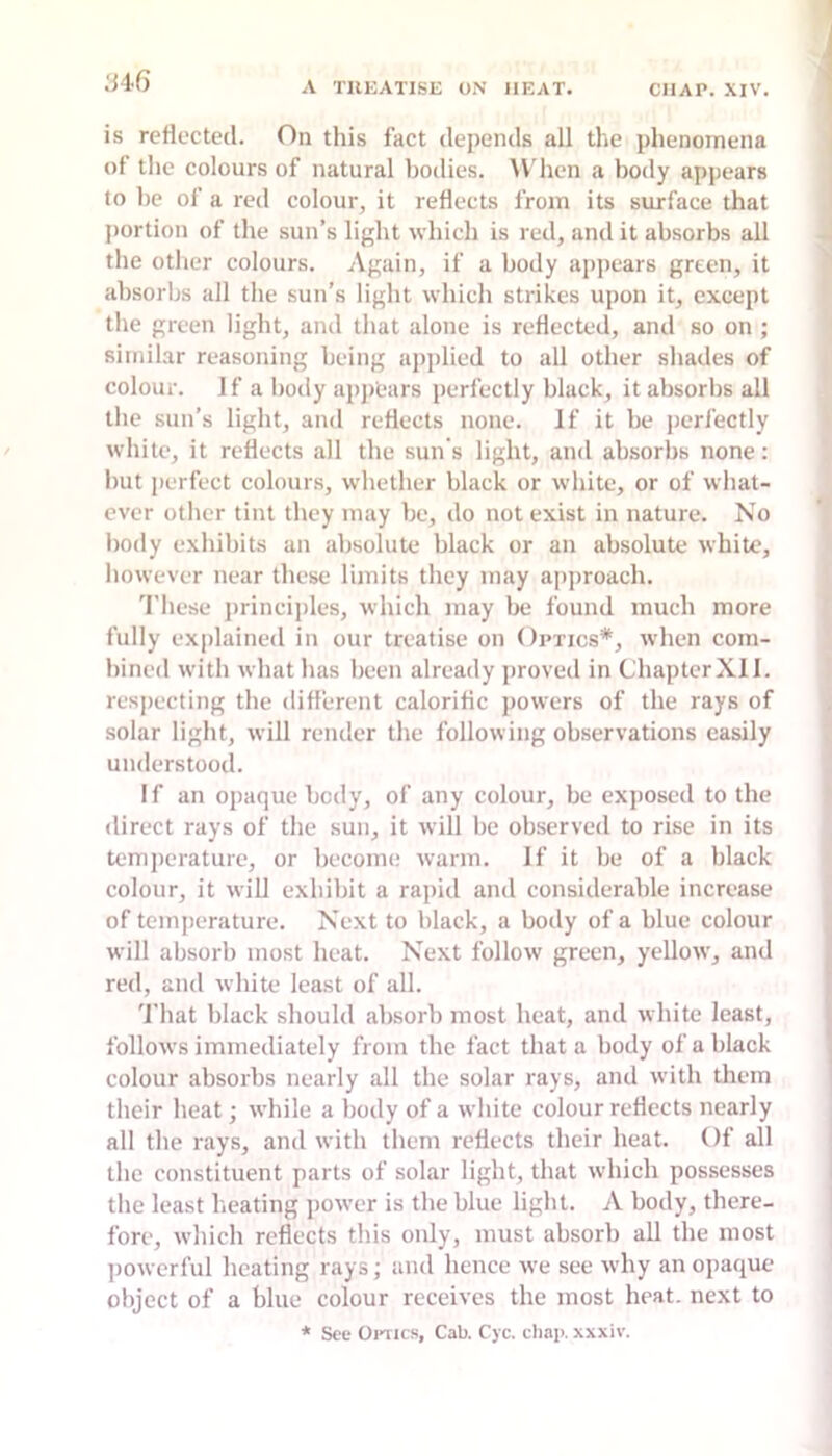 is reflected. On tliis fact depends all the phenomena of the colours of natural bodies. ^V'hen a body appears to be of a red colour, it reflects from its surface that portion of the sun’s light which is red, and it absorbs all the other colours. Again, if a body appears green, it absorbs all the sun's light which strikes upon it, except the green light, and that alone is reflected, and so on ; similar reasoning being applied to all other shades of colour. If a body apjiears perfectly black, it absorbs all the sun’s light, and reflects none. If it be perfectly white, it reflects all the sun s light, and absorbs none: but perfect colours, whether black or white, or of what- ever other tint they may be, do not exist in nature. No body exhibits an absolute black or an absolute white, however near these limits they may approach. ’I'liese principles, which may be found much more fully explained in our treatise on Optics*, when com- bined with what has been already proved in ChapterXll. respecting the different calorific jiowers of the rays of solar light, will render the following observations easily understood. If an opaque body, of any colour, be exposed to the direct rays of the sun, it will be observed to rise in its temjierature, or become warm. If it be of a black colour, it will exhibit a rapid and considerable increase of temperature. Next to black, a body of a blue colour will absorb most heat. Next follow green, yellow, and red, and white least of all. 'J'hat black should absorb most heat, and white least, follows immediately from the fact that a body of a black colour absorbs nearly all the solar rays, and with them their heat; while a body of a white colour reflects nearly all the rays, and with them reflects their heat. Of all the constituent parts of solar light, that which possesses the least heating power is the blue light. A body, there- fore, which reflects this only, must absorb all the most ])owcrful heating rays; and hence we see why an opaque- object of a blue colour receives the most heat, next to * See Oi-iics, Cab. Cjc. cliap. xxxiv.