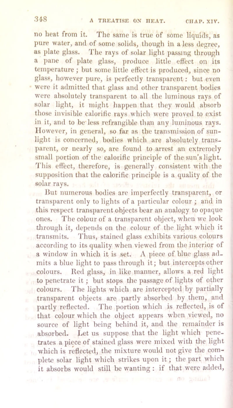 31.8 no heat from it. The same is true of some liquids, as pure water, and of some solids, though in a less degree, as plate glass. 'I’he rays of solar light passing through a pane of jilate glass, produce little effect on its temperature ; but some little effect is produced, since no glass, however pure, is perfectly transparent: hut even were it admitted that glass and other transparent bodies were absolutely transparent to all the luminous rays of solar light, it might happen that they would absorb those invisible calorific rays which were proved to exist in it, and to be less refrangible than any luminous rays. However, in general, so far as the transmission of sun- light is concerned, bodies which are absolutely trans- parent, or nearly so, are found to arrest an extremely small portion of the calorific principle of the sun’s light. 'I'his effect, therefore, is generally consistent with the supposition that the calorific principle is a quality of the solar rays. Hut numerous bodies are imperfectly transparent, or transparent only to lights of a particular colour ; and in this respect transparent objects bear an analogy to opaque ones. The colour of a transparent object, ivlien we look tlirough it, depends on the colour of the light which it transmits. Thus, stained glass exhibits various colours according to its quality when viewed from the interior of a window in which it is set. A ])iece of blue glass ad- mits a blue light to passthrough it; but intercepts other colours, lied glass, in like manner, allows a red light to penetrate it; but stops the passage of lights of other colours. The lights which are intercepted by partially transparent objects are partly absorbe<l by them, and partly reflected. The portion which is reflected, is of that colour which the object appears when viewed, no source of light being behind it, and the remainder is absorbed. Let us suppose that the light which pene- trates a piece of stained glass were mixed with the light which is reflected, the mixture would not give the com- plete solar light which strikes upon it; the part which it absorbs would still be wanting : if that were added.