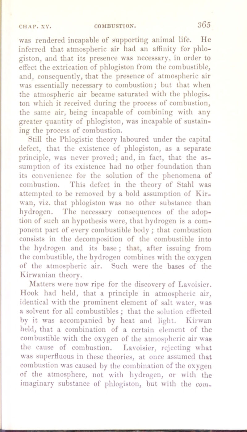 was rendered incapable of supporting animal life. He inferred that atmospheric air had an affinity for phlo- giston, and that its presence was necessary, in order to ertect the extrication of phlogiston from the combustible, and, consequently, that the presence of atmospheric air was essentially necessary to combustion; but that when the atmospheric air became saturated with the phlogis- ton which it received during the process of combustion, the same air, being incapable of combining with any greater quantity of phlogiston, was incapable of sustain- ing the process of combustion. Still the Phlogistic theory laboured under the capital defect, that the existence of phlogiston, as a separate jirinciple, was never proved; and, in fact, that the as- sumption of its existence had no other foundation than its convenience for the solution of the phenomena of combustion. This defect in the theory of Stahl was attempted to be removed by a bold assumption of Kir- wan, viz. that phlogiston was no other substance than hydrogen. The necessary consequences of the adop- tion of such an hypothesis were, that hydrogen is a com- |)onent part of every combustible body ; that combustion consists in the decomposition of the combustible into the hydrogen and its base; that, after issuing from the combustible, the hydrogen combines with the oxygen of the atmospheric air. Such were the bases of the Kirwanian theory. Matters were now ripe for the discovery of Lavoisier. Hook had held, that a principle in atmospheric air, identical with the prominent element of salt water, was a solvent for all combustibles; that the solution effected by it was accompanied by heat and light. Kirwan held, that a combination of a certain element of the combustible with the oxygen of the atmosidieric air was the cause of combustion. Lavoisier, rejecting what was superfluous in these theories, at once assumed that combustion was caused by the combination of the oxygen of the atmosiihere, not with hydrogen, or with the imaginary substance of phlogiston, but with the com-