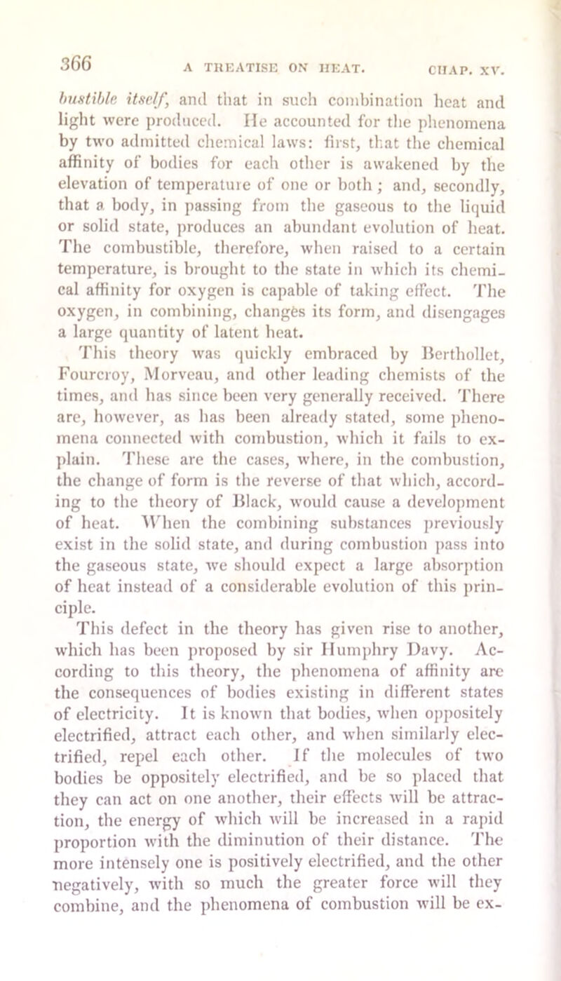 Imstible itself, and tiiat in such combination heat and light were produced. He accounted for the phenomena by two admitted cliemical laws: first, that the chemical affinity of bodies for each other is awakened by the elevation of temperature of one or both ; and, secondly, that a body, in passing from the gaseous to tlie liquid or solid state, jiroduces an abundant evolution of heat. The combustible, therefore, when raised to a certain temperature, is brought to the state in which its chemi- cal affinity for oxygen is capable of taking effect. The oxygen, in combining, changes its form, and disengages a large quantity of latent heat. This theory was ijuickly embraced by Herthollet, Fourcroy, Morveau, and other leading chemists of the times, and has since been very generally received. There are, however, as has been already stated, some pheno- mena connected with combustion, which it fails to ex- plain. These are the cases, where, in the combustion, the change of form is the reverse of that whicli, accord- ing to the theory of Black, would cause a development of heat. AMien the combining substances previously exist in the solid state, and during combustion pass into the gaseous state, we should expect a large absorption of heat instead of a considerable evolution of this prin- ciple. This defect in the theory has given rise to another, which has been proposed by sir Ilunij)hry Davy. Ac- cording to this theory, the phenomena of affinity arc the consequences of bodies existing in different states of electricity. It is known that bodies, when oppositely electrified, attract each other, and when similarly elec- trified, repel each other. If the molecules of two bodies be oppositely electrified, and be so placed that they can act on one another, their effects will be attrac- tion, the energy of which will be increased in a rapid proportion with the diminution of their distance. The more intensely one is positively electrified, and the other negatively, with so much the greater force will they combine, and the phenomena of combustion will be ex-