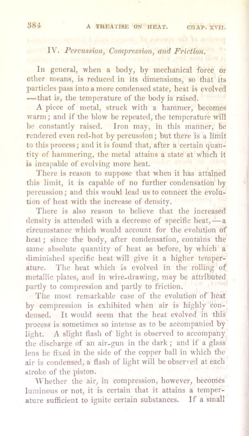 S84- IV. Percussion, Compression, and Friction. In general, when a body, by mechanical force or other means, is reduced in its dimensions, so that its particles pass into a more condensed state, heat is evolved — that is, the temperature of the body is raised. A piece of metal, struck with a hammer, becomes warm; and if the blow be repeated, the temperature will be constantly raised. Iron may, in this manner, be rendered even red-hot by percussion; but there is a limit to this process; and it is found that, after a certain quan- tity of hammering, the metal attains a state at which it is incapable of evolving more heat. 'I’here is reason to suppose that when it has attained this limit, it is capable of no further condensation by percussion; and this woukl lead us to connect the evolu- tion of heat witli the increase of density. Tliere is also reason to believe that the increased density is attended with a decrease of specific heat, — a circumstance which would account for the evolution of heat; since the body, after condensation, contains the same absolute quantity of heat as before, by wliich a diminished specific heat will give it a higher temper- ature. 'I’he heat whicli is evolved in tlie rolling of metallic plates, and in wire-drawing, may be attributed partly to compression and partly to friction. The most remarkable case of the evolution of heat by compression is exhibited when air is highly con- densed. It would seem that the heat evolved in this process is sometimes so intense as to be accompanied by light. A slight flash of light is observed to accompany the discharge of an air-gun in the dark; and if a glass Ions be fixed in the side of the copper ball in which the air is condensed, a flash of light will be observed at each stroke of the piston. U hether the air, in compression, however, becomes luminous or not, it is certain that it attains a temper- ature sufficient to ignite certain substances. If a small