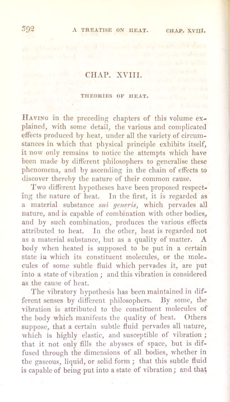 CHAP. XVIII. THEORIES OF HEAT. Having in the preceding chapters of this volume ex- plained, with some detail, the various and complicated effects produced by heat, under all the variety of circum- stances in which that physical principle exhibits itself, it now only remains to notice the attempts which have been made by different philosojdiers to generalise these phenomena, and by ascending in the chain of effects to discover thereby the nature of their common cause. Two different hypotlieses have been proposed respect- ing the nature of heat. In the first, it is regarded as a material substance ,mi generis, which pervades all nature, and is capable of combination with other bodies, and by such combination, produces the various effects attributed to heat. In the other, heat is regarded not as a material substance, but as a quality of matter. A body when heated is supposed to be put in a certain state in which its constituent molecules, or the mole- cules of some subtle fluid which pervades it, are put into a state of vibration ; and this vibration is considered as the cause of heat. The vibratory hypothesis has been maintained in dif- ferent senses by different philosophers. By some, the vibration is attributed to the constituent molecules of the body which manifests the quality of heat. Others suppose, that a certain subtle fluid pervades all nature, which is highly elastic, and suscejitible of vibration ; that it not only fills the abysses of space, but is dif- fused through the dimensions of all bodies, whether in the gaseous, liquid, or solid form ; that this subtle fluid is capable of being put into a state of vibration; and tliat