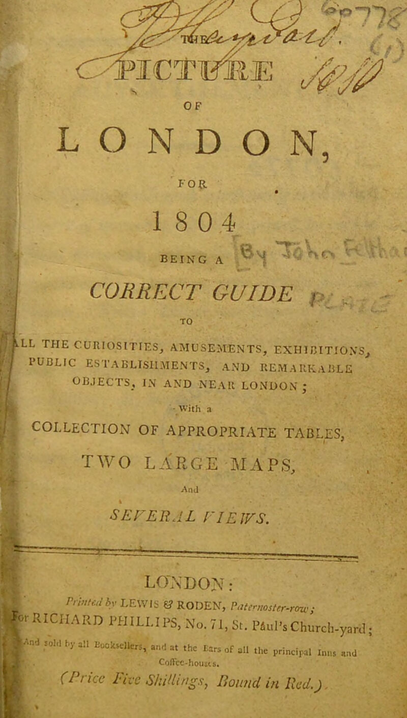 LONDON, FOR 18 0,4 J being a 'JoVo ‘ f. - CORRECT GUIDE p.-... I . IVLL THE CURIOSITIES, AMUSEMENTS, EXHIBITIONS, / PUBLIC ESTABLISHMENTS, AND REMAIlKAliLE ' OBJECTS, IN AND NEAR LONDON ; ■ With a COLLECTION OF APPROPRIATE TABLES, ' I ^ j TWO LARGE MAPS, And 4 SEFERAL EIEWS. LONDON: rrinud by LEWIS 6? RODEN, PatmtosUr-rno; tj.rRICH.ARDl.HILUre,N„.71,St.P4„|.sChurch-yarJ; .r 'nd ,01.1 by all and at the Ears of all the principal Inn, and Coffee-housts. ^ (Price Five Shillings, Bound in Red.), ft ^ »