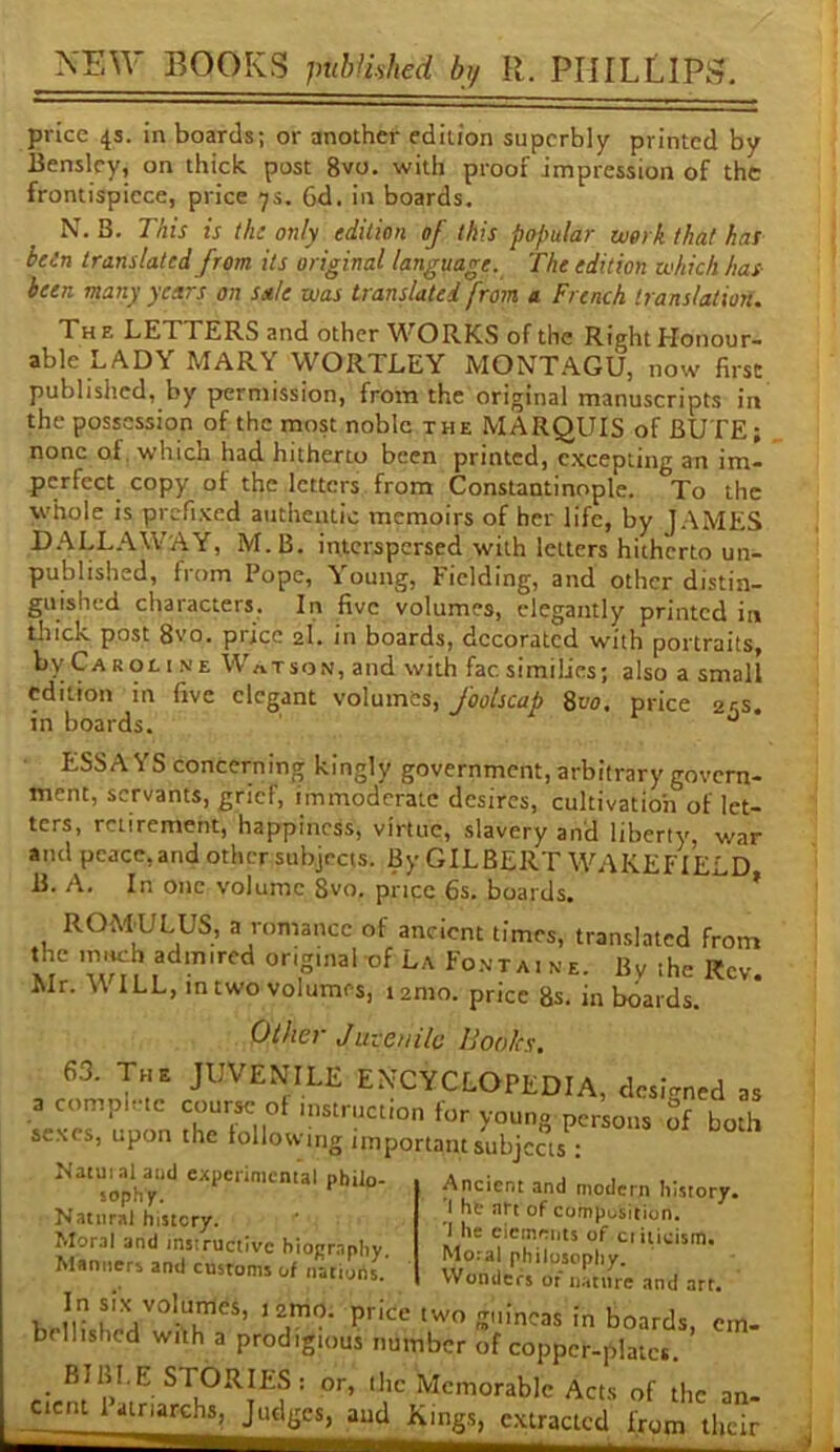 price 4s. in boards; or another edition superbly printed by IJenslcy, on thick post 8vo. with proof impression of the frontispiece, price 7s. 6d. in boards. N. B. This is the only edition of this popular work that has bein translated from its original language. The edition which has- been many years on sale was translated from a French translation. Xhf. letters and other WORKS of the Right Honour- able LA. DY MARY WORTLEY MONTAGU, now first published, by permission, from the original manuscripts in the possession of the most noble the MARQUIS of BUTE; none of, which had hitherto been printed, excepting an im- perfect copy of the letters from Constantinople. To the whole is prernKed authentic memoirs of her life, by JAMES D.ALLAWAY, M.B. interspersed with letters hitherto un- published, from Pope, Young, Fielding, and other distin- guished characters. In five volumes, elegantly printed in tJiick post 8vo. price 2I. in boards, decorated with portraits, byCAROLiNE Watson,and with facsimilies; also a small edition in five elegant volumes, foolscap 8vo. price 2^s. in boards. ^ ESSAYS concerning kingly government, arbitrary govern- ment, servants, grief, immoderate desires, cultivation of let- ters, retirement, happiness, virtue, slavery and liberty, war and peace, and other subjects. By GILBERT W.AKEFIELD B. A. In one volume 8vo. price 6s. boards. * ROMULUS, a romance of ancient times, translated from the much admired original of La Fo.ntaine. By the Rev. Mr. \\ ILL, in two volumes, i2mo. price 8s. in boards. Other Jwceuile Hooks. . encyclopedia, dcigntd „ a compi.tc course of instruction for youn° persons of both se.Nes, upon the following important subjects ; ^ ^ Natuialand expcriniemal philo- sophy. Natural history. Moral and instructive biography. Manners and customs of nations. Ancient and modern history. 'I he art of composition. 1 he ciemriits of ci ilicism. Moral philosophy. Wonders of nature and art. at la be boards, em. bellishcd with a prodigious number of coppcr-plaict. BIBI.E STORIES: or, the Memorable Acts of the an. _cicnt 1 airiarchs. Judges, and Kings, extracted from llicii