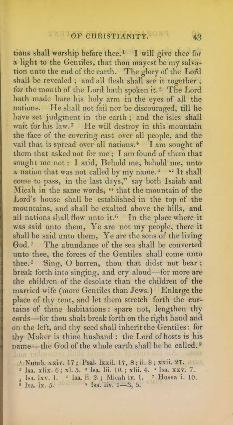 tions shall worship before thee.1 I will give thee for a light to the Gentiles, that thou mayest be my salva- tion unto the end of the earth. The glory of the Lord shall be revealed ; and all flesh shall see it together , for the mouth of the Lord hath spoken it.'2 The Lord hath made bare his holy arm in the eyes of all the nations. He shall not fail nor be discouraged, till he have set judgment in the earth ; and the isles shall wait for his law.3 He will destroy in this mountain the face of the covering cast over all people, and the vail that is spread over all nations.1, I am sought of them that asked not for me ; I am found of them that sought me not : I said, Behold me, behold me, unto a nation that was not called by my name.5 “ It shall come to pass, in the last days,” say both Isaiah and Micah in the same words, “ that the mountain of the Lord’s house shall be established in the top of the mountains, and shall be exalted above the hills, and all nations shall flow unto it.0 In the place where it was said unto them, Ye are not my people, there it shall be said unto them, Ye are the sons of the living God.7 The abundance of the sea shall be converted unto thee, the forces of the Gentiles shall come unto thee.8 Sing, O barren, thou that didst not bear ; break forth into singing, and cry aloud—for more are the children of the desolate than the children of the married wife (more Gentiles than Jews.) Enlarge the place of thy tent, and let them stretch forth the cur- tains of thine habitations : spare not, lengthen thy cords—for thou shalt break forth on the right hand and on the left, and thy seed shall inherit the Gentiles: for thy Maker is thine husband : the Lord of hosts is his name—the God of the whole earth shall he be called.9 ' Numb. xxiv. 17; Psal- lxxii. 17, 8; ii. 8; xxii. 27. 3 Isa. xlix. 6; xl. 5. 3 Isa. lii. 10.; xlii. 4. 4 Isa. xxv. 7. s Isa. Ixv. 1. 6 Isa. ii. 2.; Micah iv. 1. 7 llosea i. 10. * Isa. lx. 5• 4 Isa. liv. 1—3, 5.