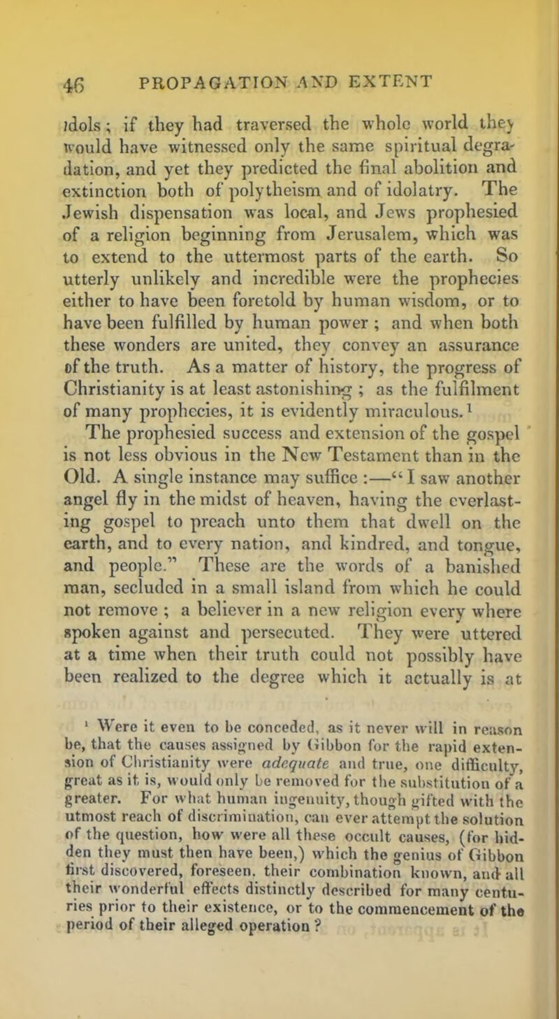 idols; if they had traversed the whole world they would have witnessed only the same spiritual degra- dation, and yet they predicted the final abolition and extinction both of polytheism and of idolatry. The .Jewish dispensation was local, and Jews prophesied of a religion beginning from Jerusalem, which wras to extend to the uttermost parts of the earth. So utterly unlikely and incredible were the prophecies either to have been foretold by human wisdom, or to have been fulfilled by human power ; and when both these wonders are united, they convey an assurance of the truth. As a matter of history, the progress of Christianity is at least astonishing ; as the fulfilment of many prophecies, it is evidently miraculous.1 The prophesied success and extension of the gospel is not less obvious in the New Testament than in the Old. A single instance may suffice :—“ I saw another angel fly in the midst of heaven, having the everlast- ing gospel to preach unto them that dwell on the earth, and to every nation, and kindred, and tongue, and people.11 These arc the words of a banished man, secluded in a small island from which he could not remove ; a believer in a new religion every where spoken against and persecuted. They were uttered at a time when their truth could not possibly have been realized to the degree which it actually is at 1 Were it even to be conceded, as it never will in reason be, that the causes assigned by Gibbon for the rapid exten- sion of Christianity were adequate and true, one difficulty, great as it is, would only be removed for the substitution of a greater. For what human ingenuity, though gifted with the utmost reach of discrimination, can ever attempt the solution of the question, how were all these occult causes, (for hid- den they must then have been,) which the genius of Gibbon first discovered, foreseen, their combination known, and all their wonderful effects distinctly described for many centu- ries prior to their existence, or to the commencement of the period of their alleged operation ?