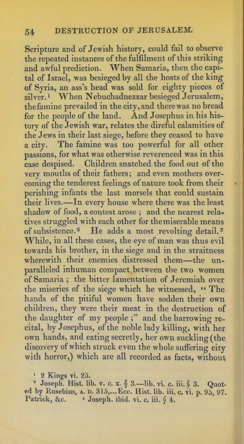 Scripture and of Jewish history, could fail to observe the repeated instances of the fulfilment of this striking and awful prediction. When Samaria, then the capi- tal of Israel, was besieged by all the hosts of the king of Syria, an ass’s head was sold for eighty pieces of silver.1 When Nebuchadnezzar besieged Jerusalem, thefamine prevailed in the city, and there was no bread for the people of the land. And Josephus in his his- tory of the Jewish war, relates the direful calamities of the Jews in their last siege, before they ceased to have a city. The famine was too powerful for all other passions, for what was otherwise reverenced was in this case despised. Children snatched the food out of the very mouths of their fathers; and even mothers over- coming the tenderest feelings of nature took from their perishing infants the last morsels that could sustain their lives.—In every house where there was the least shadow of food, a contest arose ; and the nearest rela-> tives struggled with each other for the miserable means of subsistence.2 He adds a most revolting detail.3 While, in all these cases, the eye of man was thus evil towards his brother, in the siege and in the straitness wherewith their enemies distressed them—the un- paralleled inhuman compact.between the two women of Samaria ; the bitter lamentation of Jeremiah over the miseries of the siege which he witnessed, “ The hands of the pitiful women have sodden their own children, they were their meat in the destruction of the daughter of my people and the harrowing re- cital, by Josephus, of the noble lady killing, with her own hands, and eating secretly, her own suckling (the discovery of which struck even the wdiole suffering city with horror,) which are all recorded as facts, without 1 2 Kings vi. 25. 2 Joseph. Hist. lib. v. c. x. § 3.—lib. vi. c. iii.$ 3. Quot- ed by Eusebius, a. d. 315,...Ecc. Hist. lib. iii. c. vi. p. 95, 97. Patrick, &c. 3 Joseph, ibid. vi. c. iii. $ 4.